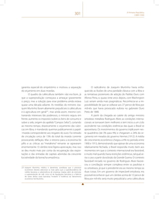 301 A Primeira República 
(1889-1930) 
garantia especial do empréstimo e motivou a separação 
do orçamento em duas moedas. 
O quadro da cafeicultura também não era bom, já 
que a superprodução começava a ameaçar gravemente 
o preço, mas a solução para esse problema ainda estava 
quase uma década adiante. As medidas do ministro Joa-quim 
Murtinho foram altamente prejudiciais à cafeicultura 
e à agricultura em geral231, mas ainda assim, mesmo con-trariando 
interesses tão poderosos, o ministro seguiu em 
frente, aumento os impostos (sobre os bens de consumo e 
sobre o selo, origem do apelido “Campos Selos”), cortando 
ao mesmo tempo, drasticamente o orçamento das rubri-cas 
em libra, e mandando queimar publicamente o papel- 
-moeda correspondente aos resgates do ouro. Foi retirado 
de circulação cerca de 13% do total da moeda corrente 
provocando deflação. Mas o retorno para a economia foi 
pífio e as críticas ao “metalismo” reinante se agravaram 
enormemente. O câmbio teve ligeira apreciação, mas isso 
se deu muito mais por conta da recuperação das expor-tações 
e das entradas de capitais advindas da crescente 
lucratividade da borracha amazônica. 
231 Joaquim Murtinho, médico e darwinista, acreditava que o processo 
econômico deveria selecionar os mais aptos que a superabundância de 
crédito favorecia a sobrevivência de empresas ineptas além de estimular 
a superprodução de café. Uma Lei de liquidações bancárias e a falência 
de várias destas casas bancárias “inviáveis” é evidência do “darwinismo 
econômico” de Murtinho. 
O radicalismo de Joaquim Murtinho havia enfra-quecido 
as ilusões de uma paridade clássica com a libra e 
as tentativas posteriores de adoção do Padrão Ouro com 
Afonso Pena, e, quase vinte anos depois, com Washington 
Luiz seriam ainda mais pragmáticas. Reconhecia-se a im-possibilidade 
de que se voltasse aos 27 pence de libra por 
mil-réis que havia provocado euforia no gabinete Ouro 
Preto de 1888. 
A partir da chegada ao catete do antigo ministro 
ortodoxo metalista Rodrigues Alves as condições interna-cionais 
se tornaram bem melhores e tem início a um ciclo 
ascendente nas condições sistêmicas das quais o Brasil se 
aproveitaria. Os investimentos do governo triplicaram nes-te 
quadriênio (de 3% para 9%) e chegariam a 24% do or-çamento 
em meados do governo Hermes (1912). A média 
de crescimento econômico chegou a 4% no período entre 
1900 e 1913, demonstrando que apesar de uma economia 
relativamente fechada, o Brasil respondia muito bem aos 
momentos em que o contexto internacional era favorável, 
e muito mal quando havia restrições sistêmicas, tal qual se-ria 
o caso a partir da eclosão da Grande Guerra. O contexto 
favorável iniciado no governo de Rodrigues Alves favore-ceu 
a conciliação sempre complexa entre os paulistas e 
os ortodoxos, já que o presidente era ao mesmo tempo as 
duas coisas. Em um governo de impecável ortodoxia, era 
possível reconhecer que um câmbio acima de 12 pence de 
libra por mil-réis seria muito prejudicial a uma cafeicultura 
 