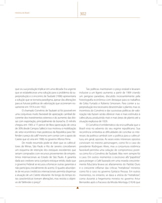 História do Brasil 302 
que viu sua produção triplicar em uma década. Era urgente 
que se estabelecesse uma solução para o problema da su-perprodução 
e o encontro de Taubaté (1906) apresentaria 
a solução que se tornaria paradigma, apesar das alterações 
para as futuras políticas de valorização que ocorreriam no-vamente 
em 1914 e em 1922. 
O chamado Convênio de Taubaté só foi possível em 
uma conjuntura muito favorável de apreciação cambial de-corrente 
dos investimentos externos e do aumento das divi-sas 
com exportação, principalmente da borracha. O mil-réis 
chegou em 1905 a 17 pence de libra (apreciação de cerca 
de 30% desde Campos Salles) e isso motivou a mobilização 
do setor econômico mais poderoso da República para “de-fender 
o preço do café” mesmo sem contar com o apoio do 
Catete que só viria em 1908, no governo Afonso Pena. 
De modo resumido pode-se dizer que os cafeicul-tores 
de Minas, São Paulo e Rio de Janeiro conceberam 
um esquema de retenção dos estoques excedentes que 
seriam comprados com recursos provenientes de emprés-timos 
internacionais ao Estado de São Paulo. A garantia 
dada aos credores seria o próprio estoque retido, dado que 
o governo Federal se recusou a fornecer outras garantias e 
não participou inicialmente do acerto. O quadro abundan-te 
de recursos creditícios internacionais permitia dispensar 
a atuação de um Catete relutante. Ao longo do tempo es-tas 
características tiveram alterações, mas resistia o objeti-vo 
de “defender o preço”. 
Tais políticas mantiveram o preço estável e levaram 
inclusive a um ligeiro aumento a partir de 1909 criando 
um perigoso paradoxo, discutido incessantemente pela 
historiografia econômica com destaque para os trabalhos 
de Celso Furtado e Roberto Simonsen. Para conter a su-perprodução 
era necessário desestimular o plantio, mas os 
incentivos do Convênio e das sucessivas políticas de valo-rização 
não faziam senão oferecer mais e mais estímulos à 
cafeicultura, produzindo mais e mais áreas de plantio até a 
situação explosiva de 1929. 
O Convênio é emblemático da encruzilhada que o 
Brasil vivia no advento do seu regime republicano. Sua 
recorrência simboliza as dificuldades de conciliar os inte-resses 
da política cambial com a política para a cafeicul-tura, 
em geral, opostas. Às vezes estes interesses opostos 
conviviam no mesmo personagem, como foi o caso do 
presidente Rodrigues Alves, mas a conjuntura sistêmica 
favorável permitia uma solução de compromisso positi-va 
como foi o Convênio de Taubaté. Mas nem sempre foi 
o caso. Em outros momentos o excessivo afã “papelista” 
para proteger o Café baseado em uma moeda crescente-mente 
fiduciária levava ao afastamento do Padrão Ouro 
e o crescente inflamar das críticas “metalistas” mineiros 
como foi o caso no governo Epitácio Pessoa. Em outros 
momentos, no entanto, se dava a vitória do “metalistas”, 
como durante a hegemonia mineira no governo Artur 
Bernardes após o fracasso da Missão Montagu (1924) que 
 