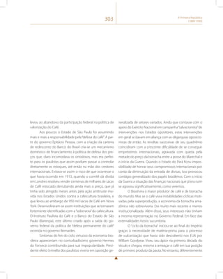 303 A Primeira República 
(1889-1930) 
levou ao abandono da participação federal na política de 
valorização do Café. 
Aos poucos o Estado de São Paulo foi assumindo 
mais e mais a responsabilidade pela “defesa do café”. A par-tir 
do governo Epitácio Pessoa, com a criação da carteira 
de redesconto do Banco do Brasil cria-se um mecanismo 
doméstico de financiamento à política de defesa dos pre-ços 
que, claro incomodava os ortodoxos, mas era perfei-to 
para os paulistas que assim podiam passar a controlar 
diretamente os estoques, até então na mão dos credores 
internacionais. Evitava-se assim o risco de que ocorresse o 
que havia ocorrido em 1913, quando o comitê da dívida 
em Londres resolveu vender centenas de milhares de sacas 
de Café estocado derrubando ainda mais o preço, que já 
tinha sido atingido meses antes pela ação antitruste mo-vida 
nos Estados Unidos contra a cafeicultura brasileira, e 
que levou ao embargo de 950 mil sacas de Café em Nova 
York. Desenvolveram-se assim instituições que se tornaram 
fortemente identificadas com a “soberania” da cafeicultura. 
O Instituto Paulista do Café e o Banco do Estado de São 
Paulo (Banespa), este último criado após a saída do go-verno 
federal da política de “defesa permanente do café” 
ocorrida no governo Bernardes. 
Sintomas do fim do ciclo virtuoso da economia bra-sileira 
apareceriam no conturbadíssimo governo Hermes 
da Fonseca contribuindo para sua impopularidade. Presi-dente 
eleito à revelia dos paulistas viveria em oposição ge-neralizada 
de setores variados. Ainda que contasse com o 
apoio do Exército Nacional em campanha “salvacionista” de 
intervenções nos Estados opositores, estas intervenções 
em geral se davam em aliança com as oligarquias oposicio-nistas 
de então. As revoltas sucessivas de seu quadriênio 
coincidiram com a crescente dificuldade de se conseguir 
empréstimos internacionais, agravada com queda pela 
metade do preço da borracha entre a posse do Marechal e 
o início da Guerra. Quando o Estado do Pará ficou impos-sibilitado 
de honrar seus compromissos internacionais por 
conta da diminuição da entrada de divisas, isso provocou 
contágio generalizado dos papéis brasileiros. Com o início 
da Guerra a situação das finanças nacionais que já era ruim 
se agravou significativamente, como veremos. 
O Brasil era o maior produtor de café e de borracha 
do mundo. Mas se o café vivia instabilidades cíclicas moti-vadas 
pela superprodução, a economia da borracha ama-zônica 
não sobreviveria. Era muito mais recente e menos 
institucionalizada. Além disso, seus interesses não tinham 
a mesma representação no Governo Federal. Em face das 
externalidades hostis sucumbiria. 
O “ciclo da borracha” iniciou-se ao final do Império 
graças à necessidade de matéria-prima para o processo 
de vulcanização que havia sido descoberto nos EUA por 
William Goodyear. Viveu seu ápice na primeira década do 
século e chegou mesmo a ameaçar o café em sua posição 
de primeiro produto da pauta. No entanto, diferentemente 
 