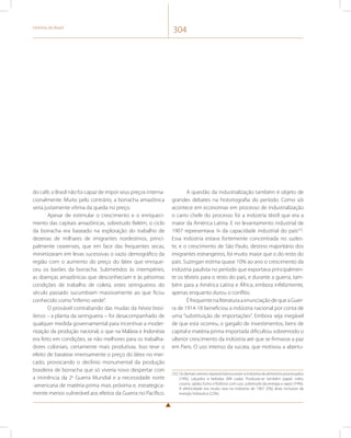 História do Brasil 304 
do café, o Brasil não foi capaz de impor seus preços interna-cionalmente. 
Muito pelo contrário, a borracha amazônica 
seria justamente vítima da queda no preço. 
Apesar de estimular o crescimento e o enriqueci-mento 
das capitais amazônicas, sobretudo Belém, o ciclo 
da borracha era baseado na exploração do trabalho de 
dezenas de milhares de imigrantes nordestinos, princi-palmente 
cearenses, que em face das frequentes secas, 
minimizaram em levas sucessivas o vazio demográfico da 
região com o aumento do preço do látex que enrique-ceu 
os barões da borracha. Submetidos às intempéries, 
as doenças amazônicas que desconheciam e às péssimas 
condições de trabalho de coleta, estes seringueiros do 
século passado sucumbiam massivamente ao que ficou 
conhecido como “inferno verde”. 
O provável contrabando das mudas da hévea brasi-liensis 
– a planta da seringueira – foi desacompanhado de 
qualquer medida governamental para incentivar a moder-nização 
da produção nacional, o que na Malásia e Indonésia 
era feito em condições, se não melhores para os trabalha-dores 
coloniais, certamente mais produtivas. Isso teve o 
efeito de baratear imensamente o preço do látex no mer-cado, 
provocando o declínio monumental da produção 
brasileira de borracha que só viveria novo despertar com 
a iminência da 2a Guerra Mundial e a necessidade norte 
-americana de matéria-prima mais próxima e, estrategica-mente 
menos vulnerável aos efeitos da Guerra no Pacífico. 
A questão da industrialização também é objeto de 
grandes debates na historiografia do período. Como sói 
acontece em economias em processo de industrialização 
o carro chefe do processo foi a indústria têxtil que era a 
maior da América Latina. E no levantamento industrial de 
1907 representava ¼ da capacidade industrial do país232. 
Essa indústria estava fortemente concentrada no sudes-te, 
e o crescimento de São Paulo, destino majoritário dos 
imigrantes estrangeiros, foi muito maior que o do resto do 
país. Suzingan estima quase 10% ao ano o crescimento da 
indústria paulista no período que exportava principalmen-te 
os têxteis para o resto do país, e durante a guerra, tam-bém 
para a América Latina e África, embora infelizmente, 
apenas enquanto durou o conflito. 
É frequente na literatura a enunciação de que a Guer-ra 
de 1914-18 beneficiou a indústria nacional por conta de 
uma “substituição de importações”. Embora seja inegável 
de que esta ocorreu, o gargalo de investimentos, bens de 
capital e matéria-prima importada dificultou sobremodo o 
ulterior crescimento da indústria até que se firmasse a paz 
em Paris. O uso intenso da sucata, que motivou a abertu- 
232 Os demais setores representativos eram a indústria de alimentos processados 
(19%), calçados e bebidas (8% cada). Produzia-se também papel, vidro, 
couros, sabão, fumo e fósforos com uso, sobretudo da energia a vapor (74%). 
A eletricidade era muito rara na indústria de 1907 (5%) atrás inclusive da 
energia hidráulica (22%). 
 