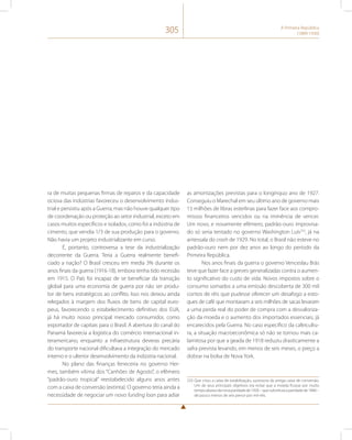 305 A Primeira República 
(1889-1930) 
ra de muitas pequenas firmas de reparos e da capacidade 
ociosa das indústrias favoreceu o desenvolvimento indus-trial 
e persistiu após a Guerra, mas não houve qualquer tipo 
de coordenação ou proteção ao setor industrial, exceto em 
casos muitos específicos e isolados, como foi a indústria de 
cimento, que vendia 1/3 de sua produção para o governo. 
Não havia um projeto industrializante em curso. 
É, portanto, controversa a tese da industrialização 
decorrente da Guerra. Teria a Guerra realmente benefi-ciado 
a nação? O Brasil cresceu em media 3% durante os 
anos finais da guerra (1916-18), embora tenha tido recessão 
em 1915. O País foi incapaz de se beneficiar da transição 
global para uma economia de guerra por não ser produ-tor 
de bens estratégicos ao conflito. Isso nos deixou ainda 
relegados à margem dos fluxos de bens de capital euro-peus, 
favorecendo o estabelecimento definitivo dos EUA, 
já há muito nosso principal mercado consumidor, como 
exportador de capitais para o Brasil. A abertura do canal do 
Panamá favorecia a logística do comércio internacional in-teramericano, 
enquanto a infraestrutura deveras precária 
do transporte nacional dificultava a integração do mercado 
interno e o ulterior desenvolvimento da indústria nacional. 
No plano das finanças feneceria no governo Her-mes, 
também vítima dos “Canhões de Agosto”, o efêmero 
“padrão-ouro tropical” reestabelecido alguns anos antes 
com a caixa de conversão (extinta). O governo teria ainda a 
necessidade de negociar um novo funding loan para adiar 
as amortizações previstas para o longínquo ano de 1927. 
Conseguiu o Marechal em seu último ano de governo mais 
15 milhões de libras esterlinas para fazer face aos compro-missos 
financeiros vencidos ou na iminência de vencer. 
Um novo, e novamente efêmero, padrão-ouro improvisa-do 
só seria tentado no governo Washington Luís233, já na 
antessala do crash de 1929. No total, o Brasil não esteve no 
padrão-ouro nem por dez anos ao longo do período da 
Primeira República. 
Nos anos finais da guerra o governo Venceslau Brás 
teve que fazer face a greves generalizadas contra o aumen-to 
significativo do custo de vida. Novos impostos sobre o 
consumo somados a uma emissão descoberta de 300 mil 
contos de réis que pudesse oferecer um desafogo a esto-ques 
de café que montavam a seis milhões de sacas levaram 
a uma perda real do poder de compra com a desvaloriza-ção 
da moeda e o aumento dos importados essenciais, já 
encarecidos pela Guerra. No caso específico da cafeicultu-ra, 
a situação macroeconômica só não se tornou mais ca-lamitosa 
por que a geada de 1918 reduziu drasticamente a 
safra prevista levando, em menos de seis meses, o preço a 
dobrar na bolsa de Nova York. 
233 Que criou a caixa de estabilização, sucessora da antiga caixa de conversão. 
Um de seus principais objetivos era evitar que a moeda ficasse por muito 
tempo abaixo da nova paridade de 1926 – que substituía a paridade de 1846 – 
de pouco menos de seis pence por mil-réis. 
 