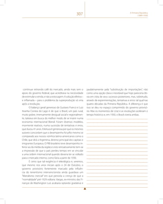 307 A Primeira República 
(1889-1930) 
continuar retirando café do mercado, ainda mais sem o 
apoio do governo federal, que acreditava na necessidade 
de estimular a venda, e não a estocagem. A solução efetiva – 
e inflamada – para o problema da superprodução só viria 
após a revolução. 
O balanço geral generoso de Gustavo Franco e Luiz 
Aranha Correia do Lago é de que o Brasil, um país rural, 
muito pobre, imensamente desigual social e regionalmen-te, 
tateava em busca do melhor modo de se inserir numa 
economia internacional liberal. Foram diversos modelos, 
mormente reativos, numa sucessão de tentativas e erros, 
que durou 41 anos. A leitura é generosa por que os mesmos 
autores concordam que o desempenho foi pífio mesmo se 
comparado aos nossos vizinhos latino-americanos como o 
Chile, que dirá a Argentina, destino principal dos capitais e 
imigrantes Europeus. O PIB brasileiro teve desempenho in-ferior 
ao da média da região e visto retroativamente tem-se 
a impressão de que o país perdeu tempo em se vincular 
a uma ordem internacional quando deveria ter se voltado 
para o mercado interno, como faria a partir de 1930. 
É certo que tal exigência é teleológica e, veremos, 
que mesmo nos anos iniciais após o 24 de Outubro, o 
governo provisório fortemente marcado pela influên-cia 
do tenentismo intervencionista ainda guardava um 
“liberalismo inercial” em que persistia a crença de que a 
“normalidade” pré-1929 voltaria. Vargas, ex-ministro das Fi-nanças 
de Washington Luís acabaria optando gradativa e 
paulatinamente pela “substituição de importações”, não 
como uma opção clara e inevitável que hoje pareceria ób-via 
em vista de seus sucessos posteriores, mas, sobretudo, 
através de experimentações, tentativas e erros tal qual nas 
quatro décadas da Primeira República. A diferença é que 
isso se deu no espaço comprimido do governo provisó-rio. 
Mas os momentos de crise e as revoluções aceleram o 
tempo histórico e, em 1930, o Brasil viveria ambas. 
 