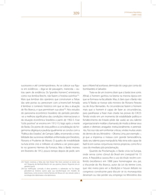 309 A Primeira República 
(1889-1930) 
sucessores e até contemporâneos. Ao se colocar sua figu-ra 
em evidência – diga-se de passagem, merecida – ou-tras 
saem de evidência. Os “grandes homens”, entretanto, 
como nos lembra Brecht, não fazem a história sozinhos235. 
Mais que lembrar dos operários que construíram a Tebas 
das sete portas ou pereceram com a Invencível Armada 
é lembrar o contexto histórico em que se deu a atuação 
de Rio Branco, e que permitiram sua obra236. Nos estudos 
do panorama econômico brasileiro do período percebe- 
-se a melhora significativa das condições internacionais e 
da situação econômica brasileira a partir de 1902-3. Esse 
“ciclo positivo” se encerra em 1912-13, logo após a morte 
do Barão. Do ponto de vista político a consolidação da he-gemonia 
oligárquica paulista igualmente se conclui com a 
“Política dos Estados”, de Campos Salles, encerrando a insta-bilidade 
das sucessivas rebeliões enfrentadas por Deodoro, 
Floriano e Prudente de Morais. O quadro de instabilidade 
na luta entre civis e militares só voltaria a ser preocupan-te 
no governo Hermes da Fonseca. Mas o Barão morreu 
em fevereiro de 1912, pouco tempo depois de pedir, sem 
235 “Quem construiu a Tebas das Sete Portas? Nos livros constam os nomes dos 
reis.” Pergunta de Berthold Brecht em seu poema clássico Perguntas de um 
operário que lê. 
236 Sua mitificação, contudo, é obra posterior, e sobretudo na Era Vargas 
percebem-se motivos outros para sua transformação em modelo de 
diplomacia, como ensina Cristina Patriota de Moura em seu estudo sobre a 
sociologia dos diplomatas e da diplomacia. 
que o Marechal aceitasse, demissão do cargo por conta do 
bombardeio à Salvador. 
Trata-se de um truísmo dizer que o barão teve sorte. 
Afinal, o homem ganhou na loteria na mesma época em 
que se formava na faculdade. Mas, é claro que o Barão não 
seria “o” Barão se tivesse sido ministro de Floriano Peixoto 
ou de Artur Bernardes. As circunstâncias fazem o homem 
mais que o homem é capaz de fazer as circunstâncias, 
para parafrasear a frase mais citada nas provas do CACD. 
Tendo vivido em um momento de estabilidade política e 
fortalecimento do Estado pôde dar vazão ao seu talento 
organizacional e moldar o Itamaraty de modo a deixar seus 
valores e diretrizes arraigados institucionalmente, e perenizá- 
-los. Fez isso não sem enfrentar críticas, vindas muitas vezes 
de dentro de seu Ministério – Oliveira Lima, por exemplo –, 
já que a imprensa o tratava com grande benevolência, 
dado seu talento para manipulá-la. Não teria sido capaz de 
fazê-lo em outras conjunturas menos propícias, como foi o 
caso do imediato pós-proclamação. 
Quando da Proclamação, o Barão vivia na Europa, 
onde servia como cônsul do Brasil em Liverpool há 13 
anos. A República cassou-lhe o uso do título recém-con-ferido 
(recebera-o em 1888 para homenagear seu pai, 
o Visconde do Rio Branco, autor da Lei do Ventre Livre, 
que não vivera para ver a Abolição) e houve debate no 
congresso constituinte para discutir se os monarquistas 
deveriam ou não perder seu emprego no Ministério dos 
 