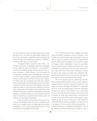 31 O Período Colonial 
Em certo sentido foi a primeira força expedicionária saída 
do Brasil. Sob o comando do governador Salvador Cor-reia 
de Sá e Benevides, a expedição retomou Angola, São 
Tomé e Príncipe dos holandeses e garantiu o restabeleci-mento 
do tráfico para o sul da colônia. 
O desaparecimento progressivo dos índios – ge-nocídio 
causado por escravização, epidemias, destruição 
de seu modo de vida e ecossistema –, concomitante à 
crescente necessidade de mão de obra por parte dos co-lonos, 
estimulou o tráfico africano, mas este sempre foi 
imensamente vantajoso para a metrópole, que o tributava, 
e também para os padres. A igreja justificava ideologica-mente 
a manutenção da reserva de mão de obra indígena. 
Os índios, livres da escravização por parte dos colonos, 
eram monopolizados sobretudo pelos jesuítas. Isso explica 
a pressão constante dos jesuítas pela proibição da escravi-zação 
dos índios. A coroa decretou a proibição sucessivas 
vezes, provocando até rebeliões, como maranhense, lide-rada 
pelos Beckman. As ordens metropolitanas não seriam 
capazes, no entanto, mesmo em suas sucessivas ressurrei-ções, 
de impedir que o preamento dos índios a partir de 
regiões como São Paulo e Maranhão. 
A mão de obra era investimento mais que um cus-to 
fixo. Um investimento alto tornando o investidor muito 
cioso. Em um quadro avesso à incorporação das inovações 
tecnológicas e com enorme abundância de terras, a mão 
de obra era o principal fator de produção. 
É bom lembrar que há casos singulares de organi-zação 
do trabalho compulsório, como a Amazônia e o Rio 
Grande do Sul. Na Amazônia havia reprodução interna da 
mão de obra. Era suprida por bandeiras de apresamento 
denominadas “tropas de resgate”, por sua pretensa função 
de “resgatar” índios condenados à morte em suas tribos. 
A base econômica desse modelo era o extrativismo, e não a 
mineração ou o plantation, como nas zonas coloniais cen-trais. 
Havia, além das missões que controlavam o grosso 
da mão de obra nativa, um amplo setor campesino inde-pendente 
de posseiros livres e etnicamente heterogêneos 
e um grande número de pequenas propriedades. 
No sul do país por sua vez, a destruição das mis-sões 
espanholas pelos paulistas, tornou o gado selvagem. 
Grupos nômades e mestiços caçavam este gado em uma 
região de escassa densidade demográfica. A exportação 
de couro serviu de embrião para a crescente valorização 
do gado, que ganhou novo impulso com a descoberta 
de ouro. Este empreendimento passou a demandar carne 
e também as mulas que serviriam para o transporte dos 
“tropeiros”. No século XVIII as estâncias de criação e a orga-nização 
da mão de obra se impuseram à vida nômade do 
século XVII. Nestes extremos geográficos, do norte e do sul 
a ocupação se iniciou mais por ditames geopolíticos – o 
controle da fronteira e a expulsão de estrangeiros – do que 
por ditames econômico-mercantis. Em ambos os casos, a 
 