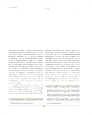 História do Brasil 310 
Estrangeiros. Sem renegar a monarquia, portou-se discre-tamente 
e manteve cargos cobiçados como o de Liver-pool 
e depois, chefe da imigração em Paris. Escreveu ao 
Imperador237 lamentando não ter condições financeiras 
de abandonar o cargo de diplomata e nele permaneceu 
até que os ânimos esfriaram e sua reputação e prestígio 
começaram a crescer. Após 1895 deixou de ser apenas o 
filho do Visconde para se tornar o especialista em história 
diplomática e questões platinas e lindeiras. Foi chamado 
para substituir Aguiar de Andrada, morto, como advoga-do 
do Brasil, meio de improviso em 1893, e o resultado da 
arbitragem com a Argentina, imbróglio secular das rela-ções 
platinas, foi brilhantemente encerrado tão favoravel-mente 
ao Brasil que o representante argentino Zeballos, 
criatura de notória empáfia, saiu “em faniquitos”, da sala 
em Washington onde era lida a sentença do presidente 
Groover Cleveland. 
A “questão de Palmas”, como lhe chamou o barão 
para que não fosse contaminada pelo nome Missões que 
poderia remeter à província argentina de Missiones, foi, 
junto com a I Conferência Interamericana de Washington, 
as duas maiores questões da transição do Império para 
237 A correspondência entre Pedro II e o barão não era antiga, e praticamente se 
restringia a trocar impressões e recomendações bibliográficas, mas persistiu 
até a morte do monarca deposto que continuou se interessado por livros 
sobre o Brasil que o barão lhe recomendava no exílio. 
a República em Novembro de 1889. Dois eventos que 
demonstram o que boa parte da historiografia caracte-rizou 
como o “contágio” da Política Externa Brasileira pelo 
espírito idealista kantiano. Este espírito também é per-ceptível 
em muitos artigos da constituição de 1891. Em 
linhas gerais trata-se da crença distorcida de que todos os 
problemas internacionais do Brasil eram oriundos das 
características monarquistas do regime. Uma vez re-publicanizada, 
a política externa se transformaria num 
instrumento de concórdia e amizade com os vizinhos 
da América, todos repúblicas. Ecoava-se o fechamento 
do Manifesto de 1870 de que “sendo da América, urgia 
sermos americanos”, isto é republicanos, para superar o 
isolamento. Era como se Proclamar a República fosse a 
solução final para todos os problemas da inserção inter-nacional 
do país238. Como veremos, estas ilusões duraram 
238 Trecho final do Manifesto de 1870, assim defendia: “Somos da América e 
queremos ser americanos. A nossa forma de governo é, em sua essência e 
em sua prática, antinômica e hostil ao direito e aos interesses dos Estados 
americanos. A permanência dessa forma tem de ser forçosamente, além 
da origem de opressão no interior, a fonte perpétua da hostilidade e das 
guerras com os povos que nos rodeiam. Perante a Europa passamos por ser 
uma democracia monárquica que não inspira simpatia nem provoca adesão. 
Perante a América passamos por ser uma democracia monarquizada, aonde 
o instinto e a força do povo não podem preponderar ante o arbítrio e a 
onipotência do soberano. Em tais condições pode o Brasil considerar-se um 
país isolado, não só no seio da América, mas no seio do mundo. O nosso 
esforço dirige-se a suprimir este estado de coisas, pondo-nos em contato 
fraternal com todos os povos, e em solidariedade democrática com o 
continente de que fazemos parte”. 
 