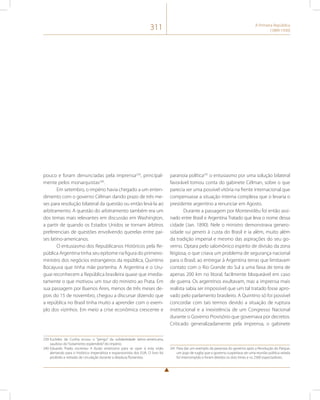 311 A Primeira República 
(1889-1930) 
pouco e foram denunciadas pela imprensa239, principal-mente 
pelos monarquistas240. 
Em setembro, o império havia chegado a um enten-dimento 
com o governo Célman dando prazo de três me-ses 
para resolução bilateral da questão ou então levá-la ao 
arbitramento. A questão do arbitramento também era um 
dos temas mais relevantes em discussão em Washington, 
a partir de quando os Estados Unidos se tornam árbitros 
preferenciais de questões envolvendo querelas entre paí-ses 
latino-americanos. 
O entusiasmo dos Republicanos Históricos pela Re-pública 
Argentina tinha seu epítome na figura do primeiro-ministro 
dos negócios estrangeiros da república, Quintino 
Bocayuva que tinha mãe portenha. A Argentina e o Uru-guai 
reconhecem a República brasileira quase que imedia-tamente 
o que motivou um tour do ministro ao Prata. Em 
sua passagem por Buenos Aires, menos de três meses de-pois 
do 15 de novembro, chegou a discursar dizendo que 
a república no Brasil tinha muito a aprender com o exem-plo 
dos vizinhos. Em meio a crise econômica crescente e 
239 Euclides da Cunha ecoou o “perigo” da solidariedade latino-americana, 
saudoso do “isolamento esplendido” do império. 
240 Eduardo Prado escreveu A Ilusão americana para se opor à esta visão 
alertando para o histórico imperialista e expansionista dos EUA. O livro foi 
proibido e retirado de circulação durante a ditadura florianista. 
paranoia política241 o entusiasmo por uma solução bilateral 
favorável tomou conta do gabinete Célman, sobre o que 
parecia ser uma possível vitória na frente internacional que 
compensasse a situação interna complexa que o levaria o 
presidente argentino a renunciar em Agosto. 
Durante a passagem por Montevidéu foi então assi-nado 
entre Brasil e Argentina Tratado que leva o nome dessa 
cidade (Jan. 1890). Nele o ministro demonstrava genero-sidade 
sui generis à custa do Brasil e ia além, muito além 
da tradição imperial e mesmo das aspirações do seu go-verno. 
Optara pelo salomônico espírito de divisão da zona 
litigiosa, o que criava um problema de segurança nacional 
para o Brasil, ao entregar à Argentina terras que limitavam 
contato com o Rio Grande do Sul a uma faixa de terra de 
apenas 200 km no litoral, facilmente bloqueável em caso 
de guerra. Os argentinos exultavam, mas a imprensa mais 
realista sabia ser impossível que um tal tratado fosse apro-vado 
pelo parlamento brasileiro. A Quintino só foi possível 
concordar com tais termos devido a situação de ruptura 
institucional e a inexistência de um Congresso Nacional 
durante o Governo Provisório que governava por decretos. 
Criticado generalizadamente pela imprensa, o gabinete 
241 Para dar um exemplo da paranoia do governo após a Revolução do Parque, 
um jogo de rugby que o governo suspeitava ser uma reunião política velada 
foi interrompido e foram detidos os dois times e os 2500 espectadores. 
 