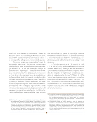 História do Brasil 312 
teve que se reunir e endossar coletivamente a medida de 
Bocayuva, que era acusado de traição. Assim que se reúne, 
a Assembleia Constituinte critica os termos do tratado e 
se recusa a ratificá-lo forçando o arbitramento da questão. 
Ao mesmo tempo que era assinado o Tratado de 
Montevidéu, transcorria a Conferência Interamericana 
de Washington, tema recentemente cobrado na avalia-ção 
discursiva do CACD, e que evidencia a transição da 
política externa imperial para a política externa republi-cana 
mais americanista242. A ideia de pan-americanismo 
vinha se desenvolvendo sob a liderança estadunidense 
de Thomas Blaine desde 1881 quando o então Secretário 
de Estado, Blaine convocou para uma ampla Conferência 
os países do hemisfério. Então o objetivo era “discutir as 
maneiras de prevenir a guerra entre as nações da Améri-ca”. 
O convite, então aceito pelo Império acabou sendo 
retirado por conta do assassinato do presidente Garfield 
e pela persistência da Guerra do Pacífico. Em 1889, o Se-cretário 
de Estado era novamente Blaine, e sua proposta 
242 A bibliografia em geral é escassa sobre este tema. Livros específicos tratam 
da conferência em apenas uma ou duas páginas. O melhor texto é o último 
capítulo do livro de Luiz Cláudio Villafañe Santos, O Brasil entre a América e 
a Europa – O Império e o Interamericanismo, que trata especificamente da 
I Conferência Interamericana de Washington, seus antecedentes e decisões, 
do ponto de vista da política externa brasileira. Para uma perspectiva chilena 
ver BURR. Robert. N. By reason or force: Chile and the Balancing of Power in 
South America, 1830-1905. University of CaliforniaPress, 1965. pp. 188-190. 
mais ambiciosa e não apenas de segurança. Tratava-se 
também da criação de uma zona aduaneira evidenciando 
a crescente importância dos temas econômicos que su-plantara 
a questão arbitral originalmente razão principal 
da cimeira. 
A Conferência reuniu-se de 2 de outubro de 1889 
a 19 de abril de 1890 e resultou na criação do Bureau de 
Assuntos Americanos, instituição avó da atual OEA243. 
Apesar de ter aceitado o convite de Washington as instru-ções 
dos delegados do império eram contrárias aos prin-cípios 
da realização da Conferência244. A lógica de “nós” e 
“outros” que ainda vigorava nas relações com os vizinhos, 
levava o império a se identificar muito mais com a Eu-ropa 
civilizada que com as repúblicas latino-americanas. 
Explicitamente via-se a necessidade de sobrevivência do 
regime monárquico como sendo antitético aos princípios 
do Pan-americanismo. 
243 O bureau era voltado principalmente para temas comerciais e evoluiria para 
União Pan-Americana em 1910 (IV Conferência de Buenos Aires) e para OEA 
em 1948 (Bogotá). A prevalência dos EUA é patente, dado que o escritório 
era vinculado ao departamento de Estado dos EUA, e seus funcionários 
escolhidos pelo secretário de Estado. 
244 As instruções originais do império oporiam o Brasil aos objetivos do 
encontro e o deixariam isolado junto com o Chile, que tinha razões próprias 
para se opor ao arbitramento, por exemplo, e buscou inclusive se articular 
formalmente com o Brasil para obstar esta proposta, antes da realização da 
conferência. Essa articulação chileno-brasileira, no entanto, não sobreviveu 
ao 15 de Novembro, dando lugar uma crescente articulação entre o Rio de 
Janeiro e Buenos Aires. 
 