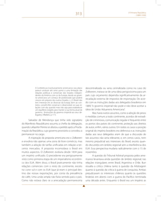 313 A Primeira República 
(1889-1930) 
A Conferência é exclusivamente americana e seu plano 
parece conduzir até certo ponto a uma limitação das 
relações políticas e comerciais dos Estados indepen-dentes 
da América com os da Europa, dando ao gover-no 
americano um começo de protetorado que poderá 
crescer em prejuízo dos outros Estados. (...) O Brasil não 
tem interesse em se divorciar da Europa; bem ao con-trário, 
convém-lhe conservar e desenvolver as suas re-lações 
com ela, quando mais não seja para estabelecer 
um equilíbrio exigido para manter a sua forma atual de 
governo. (Instruções do governo imperial aos seus de-legados, 
Villafañe, p.117). 
Salvador de Mendonça que tinha sido signatário 
do Manifesto Republicano assumiu a chefia da delegação, 
quando Lafayette Pereira se afastou a pedido após a Procla-mação 
da República, cujo governo provisório o convidou a 
permanecer no cargo. 
A inspiração da proposta americana era o Zollverein 
e envolvia não apenas uma zona de livre-comércio, mas 
também a adoção de tarifas unificadas em relação a ter-ceiros 
mercados. A proposta incomodava o Brasil em 
muitos aspectos. O Zollverein evoluíra desde 1834 para 
um império unificado. O precedente era perigosamente 
visto como primeira etapa de um imperialismo econômi-co 
dos EUA. Além disso, o Brasil praticamente não tinha 
relações comerciais com o resto do continente, exceto 
no cone sul e com os EUA (que já eram o principal des-tino 
das nossas exportações, por conta da prevalência 
do café). Uma união ampla não fazia sentido para o país. 
Como não estava claro se a arrecadação permaneceria 
descentralizada ou seria centralizada como no caso do 
Zollverein, tratava-se de uma ideia perigosíssima para um 
país cujo orçamento dependia significativamente da ar-recadação 
externa de impostos de importação. De acor-do 
com as instruções dadas aos delegados brasileiros em 
1889, “o governo imperial não pode e não deve aceitar a 
ideia de União Aduaneira Americana”. 
Mas havia outros assuntos, como a adoção de pesos 
e medidas comuns a todo continente, acordos de extradi-ção 
de criminosos, comunicação regular e frequente entre 
os portos dos países do continente, proteção aos direitos 
de autor, enfim, vários outros. Em todos os casos a posição 
original do império brasileiro era defensiva e as instruções 
dadas aos seus delegados eram de que a discussão de 
tais assuntos não seria relevante, e, em certos casos, nem 
mesmo prejudicial aos interesses do Brasil, exceto quan-do 
discutidos em âmbito regional sem a interferência dos 
EUA. Essa perspectiva mudaria radicalmente com o 15 de 
novembro. 
A questão do Tribunal Arbitral proposta pelos ame-ricanos 
levantava ainda questões de âmbito regional, nas 
relações triangulares entre Brasil, Argentina e Chile. Burr 
ressalta a crítica chilena tanto à questão da Arbitragem 
quanto à questão da crítica à guerra de conquista. Ambas 
prejudicavam os interesses chilenos quanto às questões 
lindeiras em aberto com a guerra do Pacífico terminada 
uma década antes. Enquanto o Brasil era um Império as 
 