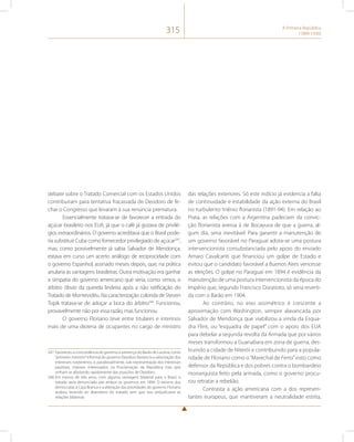 315 A Primeira República 
(1889-1930) 
debate sobre o Tratado Comercial com os Estados Unidos 
contribuíram para tentativa fracassada de Deodoro de fe-char 
o Congresso que levaram à sua renúncia prematura. 
Essencialmente tratava-se de favorecer a entrada do 
açúcar brasileiro nos EUA, já que o café já gozava de privilé-gios 
extraordinários. O governo acreditava que o Brasil pode-ria 
substituir Cuba como fornecedor privilegiado de açúcar247, 
mas, como possivelmente já sabia Salvador de Mendonça, 
estava em curso um acerto análogo de reciprocidade com 
o governo Espanhol, assinado meses depois, que, na prática 
anularia as vantagens brasileiras. Outra motivação era ganhar 
a simpatia do governo americano que seria, como vimos, o 
árbitro óbvio da querela lindeira após a não ratificação do 
Tratado de Montevidéu. Na caracterização colorida de Steven 
Topik tratava-se de adoçar a boca do árbitro248. Funcionou, 
provavelmente não por essa razão, mas funcionou. 
O governo Floriano teve entre titulares e interinos 
mais de uma dezena de ocupantes no cargo de ministro 
247 Favoreceu a concordância do governo a presença do Barão de Lucena, como 
“primeiro-ministro” informal do governo Deodoro favorecia a valorização dos 
interesses nordestinos, e, paradoxalmente, sub-representação dos interesses 
paulistas, maiores interessados na Proclamação da República mas que 
vinham se afastando rapidamente das posições de Deodoro. 
248 Em menos de três anos, com alguma vantagem bilateral para o Brasil, o 
tratado seria denunciado por ambos os governos em 1894. O retorno dos 
democratas à Casa Branca e a alteração das prioridades do governo Floriano 
acabou levando ao abandono do tratado sem que isso prejudicasse as 
relações bilaterais. 
das relações exteriores. Só este indício já evidencia a falta 
de continuidade e estabilidade da ação externa do Brasil 
no turbulento triênio florianista (1891-94). Em relação ao 
Prata, as relações com a Argentina padeciam da convic-ção 
florianista avessa à de Bocayuva de que a guerra, al-gum 
dia, seria inevitável. Para garantir a manutenção de 
um governo favorável no Paraguai adota-se uma postura 
intervencionista consubstanciada pelo apoio do enviado 
Amaro Cavalcanti que financiou um golpe de Estado e 
evitou que o candidato favorável a Buenos Aires vencesse 
as eleições. O golpe no Paraguai em 1894 é evidência da 
manutenção de uma postura intervencionista da época do 
Império que, segundo Francisco Doratioto, só seria reverti-da 
com o Barão em 1904. 
Ao contrário, no eixo assimétrico é crescente a 
aproximação com Washington, sempre alavancada por 
Salvador de Mendonça que viabilizou a vinda da Esqua-dra 
Flint, ou “esquadra de papel” com o apoio dos EUA 
para debelar a segunda revolta da Armada que por vários 
meses transformou a Guanabara em zona de guerra, des-truindo 
a cidade de Niterói e contribuindo para a popula-ridade 
de Floriano como o “Marechal de Ferro” visto como 
defensor da República e dos pobres contra o bombardeio 
monarquista feito pela armada, como o governo procu-rou 
retratar a rebelião. 
Contrasta a ação americana com a dos represen-tantes 
europeus, que mantiveram a neutralidade estrita, 
 