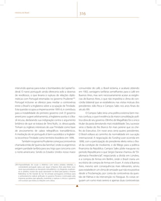 História do Brasil 316 
intervindo apenas para evitar o bombardeio da Capital Fe-deral. 
O navio português ainda ofereceria asilo a dezenas 
de revoltosos, o que levaria à ruptura de relações diplo-máticas 
com Portugal retomadas no governo Prudente249. 
Portugal inclusive se oferece para mediar a controvérsia 
entre o Brasil e a Inglaterra sobre a ocupação de Trindade. 
Esta questão ocupou a imprensa entre 1895-6, e contribuiu 
para a instabilidade do primeiro governo civil. O governo 
americano sugere arbitramento, a Inglaterra aceita e o Bra-sil 
recusa, declarando sua indignação contra o argumento 
britânico de que se tratava de Terra Nullis, i.e. desocupada. 
Tinham os ingleses interesses de usar Trindade como base 
de ancoramento de cabos telegráficos transatlânticos. 
A mediação do rei português é bem-sucedida e a Inglater-ra 
reconhece Trindade como território brasileiro em 1896. 
Também no governo Prudente começa a controvérsia 
chamada então de “guerra das farinhas”, onde os argentinos 
exigem paridade tarifária para seu trigo que concorria com 
o norte-americano. Sendo os Estados Unidos nosso maior 
249 Impossibilitado de cruzar o Atlântico com tantos asilados rebeldes, o 
comandante português optou por seguir à Buenos Aires para fretar novo 
navio que procedesse ao transporte transatlântico. Lá chegando, evadiram-se 
os asilados, muitos dos quais reentraram no Brasil para apoiar o levante 
federalista no Rio Grande do Sul. Tal omissão portuguesa contribuiu para 
o antilusitanismo radical verificado no governo Floriano e estimulado pela 
imprensa jacobina que aplaudiu vivamente a ruptura e criticou o governo 
civil sucessor que reatou as relações com Lisboa. 
consumidor de café, o Brasil reclama, e acabará obtendo 
em 1902, vantagens tarifárias semelhantes para o café em 
Buenos Aires, mas sem necessariamente acatar as exigên-cias 
de Buenos Aires, o que não impediria o clima de con-córdia 
bilateral que se estabeleceu nas visitas mútuas dos 
presidentes Júlio Roca e Campos Sales nos anos finais do 
século XIX. 
O Campos Sales teria uma política externa bem me-nos 
confusa, o que é evidência da maior consolidação polí-tica 
obra de seu governo. Olintho de Magalhães foi o único 
titular da pasta denotando mais estabilidade. Seu sucessor 
seria o Barão do Rio Branco foi mais perene que os che-fes 
do Executivo. Em nove anos veria quatro presidentes. 
O Brasil voltava ao caminho da normalidade em sua ação 
internacional. A negociação do Funding Loan ocorrida em 
1898, com a participação do presidente eleito retira o Bra-sil 
da condição de insolvente, e dá fôlego para a política 
financeira da República. Campos Sales pôde inaugurar no 
período Republicano o que Sérgio Danese chamou de “Di-plomacia 
Presidencial”, negociando a dívida em Londres, 
e a compra de Armas em Berlim, onde o Brasil criaria um 
escritório de compra de Armas em Essen. A visita à Buenos 
Aires, mesmo sem consequências mais relevantes, serviu 
para estabelecer um clima de amizade que não era positiva 
desde a Proclamação, por conta da controvérsia da ques-tão 
de Palmas e da intervenção no Paraguai. As coisas se-guiam 
um rumo mais sereno e apenas duas controvérsias 
 