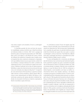 317 A Primeira República 
(1889-1930) 
mais sérias surgiam como desafios. O Acre e a arbitragem 
contra a França. 
A chamada questão do Acre era fruto da crescen-te 
instabilidade acreana, território que o Brasil reconhecia 
ser boliviano desde, no mínimo, 1867. Com o apogeu da 
borracha, após a invenção do pneumático em 1890. Rebe-liões 
como a de Galvez e a de Plácido de Castro, à frente 
de milhares de nordestinos imigrados para a região acrea-na 
fugindo das secas cearenses, ameaçavam a separação, 
sem que a Bolívia tivesse recursos para manter a ordem em 
seu território. A solução boliviana foi ceder os direitos de 
exploração do Acre a uma empresa de capital norte-ame-ricano, 
o Bolivian Syndicate. Isso se deu em pleno governo 
McKinley, no ápice do intervencionismo americano do que 
viria a ser chamado anos depois de Big Stick250. O espectro 
de uma intervenção americana levou o governo Campos 
Sales a fechar o acesso amazônico, aberto desde 1866, e a 
instruir nosso representante em Berlim, Rio Branco, a de-sestimular 
a presença de capitais alemães no Bolivian Syn-dicate. 
Era necessário minimizar ao máximo a oposição ao 
Brasil e neutralizar a ação americana. 
250 A guerra hispano-americana de 1898 é o maior exemplo, mas a intervenção 
na Colômbia para a criação do Panamá, a política de Portas Abertas na China 
e vários outros episódios concorrem para colocar o governo McKinley no 
topo da escala do imperialismo. Essa prática seria mantida e legitimada pelo 
corolário Roosevelt de 1904, após o assassinato do presidente McKinley em 
1901. Passou à História como Política do Big Stick. 
A controvérsia acreana ficaria de legado para Rio 
Branco, o futuro chanceler, mas ao desembarcar no Rio de 
Janeiro em dezembro de 1902 já estava bem familiarizado 
com a questão da qual tratou no período berlinense para 
onde fora removido por quase dois anos após o sucesso 
na arbitragem contra os franceses. Paul Vidal de La Blache 
tinha sido o advogado da França e o presidente da Confe-deração 
Helvética, Walter Hauser, o árbitro. 
O início da República foi o momento de definição 
das três fronteiras mais controversas da história do Império. 
Eram justamente aquelas nas quais a assimetria de poder 
não era favorável ao Brasil. A Questão de Palmas de 1895 
se arrastava desde os tratados coloniais entre as potências 
ibéricas, e o que Rio Branco fez em 1895 foi comprovar o 
direito líquido e certo brasileiro com base no melhor co-nhecimento 
técnico dos tratados coloniais, e da efetiva 
ocupação portuguesa e brasileira da área. A mesma certe-za 
geograficamente embasada esteve presente na arbitra-gem 
suíça de 1900, igualmente favorável ao Brasil contra a 
França na fronteira da Guiana Francesa com o Amapá. Nos 
dois casos a força do argumento brasileiro residiu sobretu-do 
na identificação dos marcos geográficos definidos por 
tratados na época colonial, o que não era exatamente o 
caso na controvérsia com os Ingleses, arbitrada pelo Rei da 
Itália em 1904, quando a sentença não foi tão favorável ao 
Brasil, e foi percebida como tragédia por Joaquim Nabu-co, 
advogado brasileiro da causa que tinha expectativa de 
 
