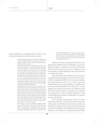 História do Brasil 318 
vitória semelhante às conseguidas por Rio Branco, como 
demonstra Ricupero em seu texto sobre o assunto. 
Assessorado por pequeno grupo, Nabuco redigiu quase 
sozinho os dezoito tomos em francês da memória en-tregue 
ao árbitro em 1903, mais tarde publicada sob o 
título de O Direito do Brasil. 
A divergência era mais complicada do que os dois arbi-tramentos 
anteriores nos quais a defesa estivera a cargo 
do barão do Rio Branco: o de Palmas com a Argentina 
(laudo em 1895), e o do Amapá com a França (1900). 
As dificuldades adicionais provinham não apenas de 
termos agora como adversária a potência hegemônica 
mundial, mas por serem mais duvidosos e controversos 
os títulos invocados pelo Brasil. Por estarem conscientes 
do risco, muitos estadistas brasileiros, inclusive Para-nhos, 
teriam preferido resolver a pendência por nego-ciação 
direta, solução que se frustrou quando Campos 
Sales rejeitou proposta inglesa de compromisso julgada 
aceitável por Rio Branco e Nabuco. 
Escolhera-se como árbitro o jovem rei da Itália, Vitor 
Emanuel III, que iniciava sob auspícios favoráveis um rei-nado 
de mais de 45 anos que se apagaria, sob a sombra 
desonrosa do fascismo, na terrível tragédia da Segunda 
Guerra Mundial. Emitido em junho de 1904, o laudo jul-gava 
que nenhuma das partes havia demonstrado de 
forma completa os direitos alegados, resolvendo dividir 
entre elas o objeto do litígio. O critério geográfico ado-tado 
na partilha terminou por favorecer o Reino Unido 
com algo mais de 19 mil km2 e um pé na bacia amazô-nica, 
contra 13 mil km2 para o Brasil. 
Não chegava a ser uma catástrofe; cotejado, todavia, 
com as vitórias cabais e indiscutíveis de Rio Branco, o 
desfecho possuía sabor de derrota e assim foi sentido 
pelos contemporâneos e pelo próprio advogado, que 
exclamaria dramaticamente: “Será a causa de minha 
morte!” (RICUPERO, Rubens. Joaquim Nabuco e as fron-teiras 
do Brasil. Conferência proferida na Academia Bra-sileira 
de Letras como parte do ciclo em memória dos 
cem anos da morte de Joaquim Nabuco; Rio de Janeiro, 
7 de dezembro de 2010). 
A primeira questão discursiva do CACD de 2011 pe-dia 
para que se diferenciassem as arbitragens, o que não é 
tarefa tão simples. A querela com a França remontava ao 
Período colonial enquanto que a com a Inglaterra tivera 
início apenas no Período Regencial. Vale à pena fazermos 
um histórico de ambas. 
Na zona setentrional em disputa com a França, hou-ve 
predominância portuguesa de 1616 ao final do sécu-lo 
XVIII. A fundação de Belém (1616) no bojo do colapso 
da França Equinocial (1612-15) é o marco inicial desta 
predominância. Os Franceses repelidos se estabeleceram 
em Caiena (1634). Reconhecem em 1700 e em 1713 o Rio 
Oiapoque (ou Japoc) como fronteira. Ao longo do século 
XVII insistem que a fronteira é o Araguari, mas a capitula-ção 
portuguesa só se dá no período napoleônico, onde 
a inferioridade lusa é patente, inaugurando um segundo 
momento de retração. 
Este é segundo momento que vai de 1797 quan-do 
Portugal reconhece o Rio Calçoene como fronteira até 
1806 quando D. João declara nulos todos os acordos do 
Período que obtidos por meio de força fizeram Portugal 
ceder mais em Badajoz (1801) estabelecendo a fronteira no 
Araguari, e mais ainda em um segundo tratado de Madri, 
 