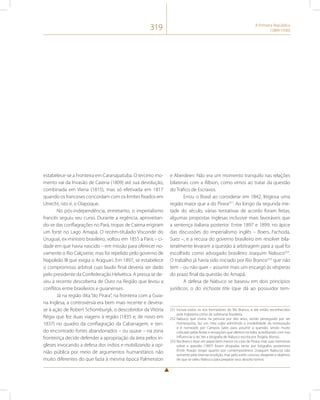 319 A Primeira República 
(1889-1930) 
estabelece-se a Fronteira em Caranapatuba. O terceiro mo-mento 
vai da Invasão de Caiena (1809) até sua devolução, 
combinada em Viena (1815), mas só efetivada em 1817 
quando os franceses concordam com os limites fixados em 
Utrecht, isto é, o Oiapoque. 
No pós-independência, entretanto, o imperialismo 
francês seguiu seu curso. Durante a regência, aproveitan-do- 
se das conflagrações no Pará, tropas de Caiena erigiram 
um forte no Lago Amapá. O recém-titulado Visconde do 
Uruguai, ex-ministro brasileiro, voltou em 1855 a Paris – ci-dade 
em que havia nascido – em missão para oferecer no-vamente 
o Rio Calçoene, mas foi repelido pelo governo de 
Napoleão III que exigia o Araguari. Em 1897, se estabelece 
o compromisso arbitral cujo laudo final deveria ser dado 
pelo presidente da Confederação Helvética. A pressa se de-veu 
à recente descoberta de Ouro na Região que levou a 
conflitos entre brasileiros e guianenses. 
Já na região dita “do Pirara”, na fronteira com a Guia-na 
Inglesa, a controvérsia era bem mais recente e devera-se 
à ação de Robert Schomburgk, o descobridor da Vitória 
Régia que fez duas viagens à região (1835 e, de novo em 
1837) no quadro da conflagração da Cabanagem, e ten-do 
encontrado fortes abandonados – ou quase – na zona 
fronteiriça decide defender a apropriação da área pelos in-gleses 
invocando a defesa dos índios e mobilizando a opi-nião 
pública por meio de argumentos humanitários não 
muito diferentes do que fazia à mesma época Palmerston 
e Aberdeen. Não era um momento tranquilo nas relações 
bilaterais com a Álbion, como vimos ao tratar da questão 
do Tráfico de Escravos. 
Errou o Brasil ao considerar em 1842, litigiosa uma 
região maior que a do Pirara251. Ao longo da segunda me-tade 
do século, várias tentativas de acordo foram feitas, 
algumas propostas inglesas inclusive mais favoráveis que 
a sentença italiana posterior. Entre 1897 e 1899, no ápice 
das discussões do imperialismo inglês – Boers, Fachoda, 
Suez –, e a recusa do governo brasileiro em resolver bila-teralmente 
levaram a questão à arbitragem para a qual foi 
escolhido como advogado brasileiro Joaquim Nabuco252. 
O trabalho já havia sido iniciado por Rio Branco253 que não 
tem – ou não quer – assumir mais um encargo às vésperas 
do prazo final da questão do Amapá. 
A defesa de Nabuco se baseou em dois princípios 
jurídicos: o do inchoate title (que dá ao possuidor tem- 
251 Incluía todos os rios formadores do Rio Branco, e até então reconhecidos 
pela Inglaterra como de soberania brasileira. 
252 Nabuco que vivera na penúria por dez anos, sendo perseguido por ser 
monarquista, faz um mea culpa admitindo a inviabilidade da restauração 
e é nomeado por Campos Sales para assumir a questão, sendo muito 
criticado pelas festas e recepções que oferece na Itália, acreditando com isso 
influenciar o rei. Ver a biografia de Nabuco escrita por Ângela Alonso. 
253 Rio Branco teve um papel bem menor no caso do Pirara, mas suas memórias 
sobre a questão (1897) foram elogiadas tanto por biógrafos posteriores 
(Emb. Araújo Jorge) quanto por contemporâneos (Joaquim Nabuco) não 
somente pela imensa erudição, mas pelo estilo conciso, elegante e objetivo, 
de que se valeu Nabuco para preparar seus dezoito tomos. 
 