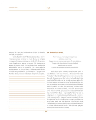 História do Brasil 32 
iniciativa da Coroa, ao criar Belém em 1616 e Sacramento 
em 1680, foi essencial. 
Contudo, além da atividade da Coroa, a base econô-mica 
da expansão territorial foi muito diversa no tempo e 
no espaço. Ainda que iniciada no século XVII, dinamizou- 
-se aceleradamente apenas no século XVIII, basicamente 
a partir de quatro eixos: 1) o bandeirantismo paulista (de 
apresamento para o Sul no século XVII e monçoeiro de 
abastecimento no século XVIII); 2) o extrativismo amazô-nico 
das drogas do sertão; 3) a mineração; e 4) a pecuária. 
A análise deste processo será objeto das próximas seções. 
1.4 Histórias do sertão 
Nomenclaturas. Expansão paulista: primazia 
política ou econômica? 
O papel do rio no movimento sertanista. Os ciclos didáticos. 
O impacto da União Ibérica. O mito da ilha Brasil. 
A lenda negra dos jesuítas. 
O legado do movimento sertanista para a história. 
Trata-se de senso comum, universalizado pelos li-vros 
didáticos e sem base empírica, a divisão corrente entre 
“entradas” e “bandeiras”. As primeiras seriam encomenda-das 
pela Coroa; as segundas teriam motivação particular 
ou privada. Tal divisão não faz sentido por duas razões. Em 
primeiro lugar, é certo que o nome “bandeiras” é uma atri-buição 
posterior. Não se relaciona a nenhum estandarte ou 
símbolo político da Coroa, mas a “bandos”, nome que era 
atribuído às incursões ao sertão junto com “tropa”, “guer-ra” 
ou mesmo “arraial”, que passavam a ideia de “cidade em 
movimento”. Além disso, a expressão “bandeira” só teria se 
vulgarizado em meados do século XVIII, quando o fenôme-no 
já se esgotara. Em segundo lugar, a maior parte dessas 
“entradas” ou “bandeiras” não tinha motivação política, mas 
econômica, ainda que haja algumas exceções, em geral 
comandadas por portugueses, como a bandeira de Rapo-so 
Tavares; mesmo nesses casos, é bem provável que pre-dominasse 
o estímulo escravocrata. 
 
