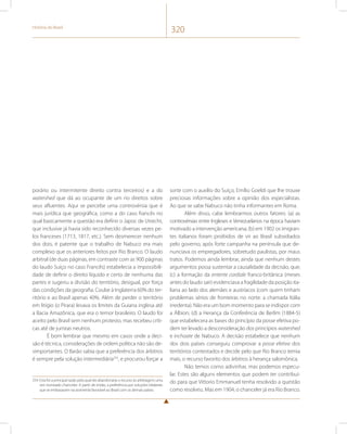 História do Brasil 320 
porário ou intermitente direito contra terceiros) e a do 
watershed que dá ao ocupante de um rio direitos sobre 
seus afluentes. Aqui se percebe uma controvérsia que é 
mais jurídica que geográfica, como a do caso francês no 
qual basicamente a questão era definir o Japoc de Utrecht, 
que inclusive já havia sido reconhecido diversas vezes pe-los 
franceses (1713, 1817, etc.). Sem desmerecer nenhum 
dos dois, é patente que o trabalho de Nabuco era mais 
complexo que os anteriores feitos por Rio Branco. O laudo 
arbitral (de duas páginas, em contraste com as 900 páginas 
do laudo Suíço no caso Francês) estabelecia a impossibili-dade 
de definir o direito líquido e certo de nenhuma das 
partes e sugeriu a divisão do território, desigual, por força 
das condições da geografia. Coube à Inglaterra 60% do ter-ritório 
e ao Brasil apenas 40%. Além de perder o território 
em litígio (o Pirara) levava os limites da Guiana inglesa até 
a Bacia Amazônica, que era o temor brasileiro. O laudo foi 
aceito pelo Brasil sem nenhum protesto, mas recebeu críti-cas 
até de juristas neutros. 
É bom lembrar que mesmo em casos onde a deci-são 
é técnica, considerações de ordem política não são de-simportantes. 
O Barão sabia que a preferência dos árbitros 
é sempre pela solução intermediária254, e procurou forçar a 
254 Esta foi a principal razão pela qual ele abandonaria o recurso às arbitragens uma 
vez nomeado chanceler. A partir de então, a preferência por soluções bilaterais 
que se embasavam na assimetria favorável ao Brasil com os demais países. 
sorte com o auxílio do Suíço, Emílio Goeldi que lhe trouxe 
preciosas informações sobre a opinião dos especialistas. 
Ao que se sabe Nabuco não tinha informantes em Roma. 
Além disso, cabe lembrarmos outros fatores: (a) as 
controvérsias entre Ingleses e Venezuelanos na época haviam 
motivado a intervenção americana; (b) em 1902 os imigran-tes 
italianos foram proibidos de vir ao Brasil subsidiados 
pelo governo, após forte campanha na península que de-nunciava 
os empregadores, sobretudo paulistas, por maus 
tratos. Podemos ainda lembrar, ainda que nenhum destes 
argumentos possa sustentar a causalidade da decisão, que; 
(c) a formação da entente cordiale franco-britânica (meses 
antes do laudo sair) evidenciava a fragilidade da posição ita-liana 
ao lado dos alemães e austríacos (com quem tinham 
problemas sérios de fronteiras no norte: a chamada Itália 
irredenta). Não era um bom momento para se indispor com 
a Álbion; (d) a Herança da Conferência de Berlim (1884-5) 
que estabelecera as bases do princípio da posse efetiva po-dem 
ter levado a desconsideração dos princípios watershed 
e inchoate de Nabuco. A decisão estabelece que nenhum 
dos dois países conseguiu comprovar a posse efetiva dos 
territórios contestados e decide pelo que Rio Branco temia 
mais, o recurso favorito dos árbitros à herança salomônica. 
Não temos como adivinhar, mas podemos especu-lar. 
Estes são alguns elementos que podem ter contribuí-do 
para que Vittorio Emmanuel tenha resolvido a questão 
como resolveu. Mas em 1904, o chanceler já era Rio Branco. 
 