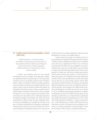 321 A Primeira República 
(1889-1930) 
5.5 A política externa da Primeira República – Parte II 
(1902-1912) 
O Barão do Rio Branco – Formação e histórico. 
As estratégias e desafios do Barão. A questão do Acre e os 
demais problemas lindeiros. A diplomacia do Prestígio e os 
limites do Americanismo. A ameaça imperialista. 
O Barão do Rio Branco e o contexto platino. Virtuose, 
contexto e Legado. 
O jovem Juca Paranhos tinha seis anos quando 
acompanhou seu pai na viagem ao Uruguai que o impac-tou 
significativamente. Na juventude, ao invés da poesia, 
vocação comum à sua geração, voltou-se para a história e 
para os mapas. Foi grande a influência da figura paterna, 
ícone do partido conservador que o Barão reputava como 
sendo o maior nome da história do Brasil atrás apenas do 
Imperador. O Visconde, seu pai, começou a carreira secreta-riando 
Honório Hermeto Carneiro Leão, o futuro marquês 
do Paraná em sua missão uruguaia, justo quando o Bra-sil 
ensaiava ares de potência com a retomada saquarema 
da hegemonia platina sob Paulino José Soares de Sousa, 
quando levou o filho ao Prata. Nos anos seguintes Honó-rio 
assumiu a presidência do conselho de ministros e seu 
pai, o ministério da Marinha e dos Negócios estrangeiros. 
O barão afirmou mais de uma vez que tinha visto a Secre-taria 
dos Negócios Estrangeiros funcionar em sua casa, e se 
impressionava com as figuras elegantes e dignas que por 
ela passavam. Foi assim, sua singular infância. 
Cresceu amigo dos mapas e da história, virava noi-tes 
estudando com lampião. Notívago assumido, manteria 
o hábito já velho, trabalhando até altas horas e instalando 
uma cama em seu gabinete de ministro. Sua via noturna 
na juventude lhe rendeu enormes problemas. Foi prova-velmente 
por conta de sua vida boêmia que foi forçado 
a mudar-se de São Paulo para Recife para concluir a gra-duação 
em Direito que não tinha vocação para exercer. 
Prenunciando sua boa sorte, ganhou 12 contos de réis na 
loteria que gastou em temporada na Europa, experiência 
não tão comum assim para filho de funcionário do Estado 
que era. Não era rico, seu pai, órfão, seguira carreira militar 
e jornalística e se fizera sozinho, sem herança, sem fazenda, 
diferente de Nabuco que cresceu em latifúndio. Após bre-víssimo 
período como professor do Colégio Pedro II, ele-geu- 
se deputado por um Mato Grosso que nunca visitara 
e, não se notabilizou pela atuação parlamentar modesta, 
secretariando seu pai no ministério durante parte de seu 
mandato, quando este era o importantíssimo presidente 
do conselho de ministros do Imperador entre 1871 e 1878. 
Teve ainda experiência jornalística – Dirigiu o jornal A Na-ção 
– e de historiador, que o barão do Rio Branco teve na 
juventude se somou. Era famoso por suas noitadas no Al-cazar 
e nos teatros. Engravidou uma atriz belga e insistiu 
em reconhecer o filho, contra a vontade do próprio pai. 
 