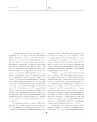 História do Brasil 322 
Desta breve síntese podemos perceber o maturar 
de talentos que serão úteis, quando afinal, for chamado 
a brilhar. Aprendera a política e os modos aristocráticos 
do Império em casa. O exemplo do pai, dignificante, dei-xou- 
lhe o gosto pelas coisas militares, ainda que avesso 
ao militarismo, e pela lógica cartesiana, o conhecimento 
aprofundado, a erudição de atacar um só assunto e ir nele 
até o fim, esgotando-o noites adentro. Do debate parla-mentar, 
o talento para os argumentos. Ainda que autori-tário 
em seu ministério, justificava ponderadamente seus 
atos externos para os críticos e para o público em geral, 
por meio da imprensa. Nisso o jornalismo lhe valeu. Tinha 
cuidado com a imprensa. Gostava de escrever para o pú-blico 
amplo, e influenciar a cobertura dos seus atos. Publi-cou, 
quando ministro, frequentes cartas sob pseudônimo 
na sessão “a pedidos” justificando as ações do ministério. O 
apreço pela história, o conhecimento dos mapas, o hábito 
de ler e anotar cada coisa e sua paixão pelo Brasil foram 
muitíssimo úteis para suas vitórias arbitrais e seus discur-sos 
diplomáticos que transformaram a história em arma da 
diplomacia traçando as raízes de legitimação do presente, 
às vezes em um passado seletivo que melhor convinha a 
seus desígnios. 
Mas era corajoso pública e pessoalmente. Defendeu 
a abolição da escravidão e assumiu relação amasiada com 
filho e tudo sabendo que isso lhe prejudicaria a carreira. 
Considerado playboy pelo Imperador foi necessário esperar 
que esse viajasse para que Caxias pusesse em prática o es-tratagema 
de sua nomeação. Caxias, que o tratava carinho-samente 
por “o pequeno Juca” ameaçou a princesa com a 
queda do gabinete se não fosse o jovem Paranhos nomea-do 
para o cargo de cônsul em Liverpool, um dos mais cobi-çados 
do Império devido às comissões que pagava como 
“extras”. Só assim conseguiu o cargo. E partiu para a Europa 
onde permaneceria 18 anos, aprendendo o jogo do poder 
das grandes potências da época. 
Trabalhava em Liverpool, mas tinha família em Paris. 
Como a família era ilegítima consta que o Visconde quan-do 
o visitou em Paris, não conheceu os netos. Destacou-se 
na pesquisa histórica mais que na diplomacia consular. 
Publicava constantemente sobre a história do Brasil na Eu-ropa 
e representou o Brasil na Exposição Mundial de São 
Petersburgo em 1884, para onde redigiu uma memória so-bre 
o país. Por conta dos interesses históricos e pesquisas 
foi autorizado pelo Imperador a corresponder-se com ele 
diretamente. Dessa correspondência, curta, praticamente 
só se trocam informações bibliográficas, mesmo depois de 
derrubada a monarquia. O já barão – foi titulado em 1888 
– lamentou ao Imperador não ter condições financeiras de 
abandonar o emprego diplomático. Foi tranquilizado pelo 
monarca que lhe declarou que devia “servir à pátria!”. 
Quando afinal foi convocado para substituir o finado 
advogado brasileiro da causa arbitral contra a Argentina, já 
tinha quase 50 anos. Teria 55 quando vencedor também 
 