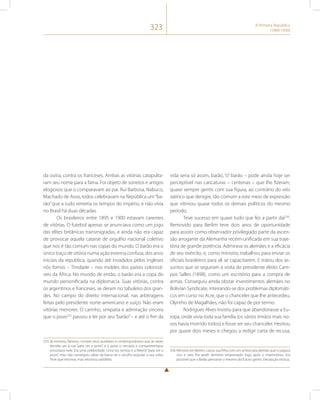 323 A Primeira República 
(1889-1930) 
da outra, contra os franceses. Ambas as vitórias catapulta-ram 
seu nome para a fama. Foi objeto de sonetos e artigos 
elogiosos que o comparavam ao pai. Rui Barbosa, Nabuco, 
Machado de Assis, todos celebravam na República um “ba-rão” 
que a tudo remetia os tempos do império, e não vivia 
no Brasil há duas décadas. 
Os brasileiros entre 1895 e 1900 estavam carentes 
de vitórias. O futebol apenas se anunciava como um jogo 
das elites britânicas transmigradas, e ainda não era capaz 
de provocar aquela catarse de orgulho nacional coletivo 
que nos é tão comum nas copas do mundo. O barão era o 
único traço de vitória numa ação externa confusa, dos anos 
iniciais da república, quando até invadidos pelos ingleses 
nós fomos – Trindade – nos moldes dos países colonizá-veis 
da África. No mundo de então, o barão era a copa do 
mundo personificada na diplomacia. Suas vitórias, contra 
os argentinos e franceses, se deram no tabuleiro dos gran-des. 
No campo do direito internacional, nas arbitragens 
feitas pelo presidente norte-americano e suíço. Não eram 
vitórias menores. O carinho, simpatia e admiração sincera 
que o povo255 passou a ter por seu “barão” – e até o fim da 
255 Já ministro, famoso, contam seus auxiliares e contemporâneos que às vezes 
decidia sair à rua “para ver o povo”, e o povo o cercava, o cumprimentava, 
encostava nele. Era uma celebridade. Uma vez tentou ir a Niterói “para ver o 
povo”, mas não conseguiu saltar da barca tal o arrulho popular a sua volta. 
Teve que retornar, mas retornou satisfeito. 
vida seria só assim, barão, “o” barão – pode ainda hoje ser 
perceptível nas caricaturas – centenas – que lhe fizeram, 
quase sempre gentis com sua figura, ao contrário do viés 
satírico que denigre, tão comum a este meio de expressão 
que vitimou quase todos os demais políticos do mesmo 
período. 
Teve sucesso em quase tudo que fez a partir daí256. 
Removido para Berlim teve dois anos de oportunidade 
para assistir como observador privilegiado parte da ascen-são 
arrogante da Alemanha recém-unificada em sua traje-tória 
de grande potência. Admirava os alemães e a eficácia 
de seu exército, e, como ministro, trabalhou para enviar os 
oficiais brasileiros para ali se capacitarem. E tratou dos as-suntos 
que se seguiram a visita do presidente eleito Cam-pos 
Salles (1898), como um escritório para a compra de 
armas. Conseguiu ainda obstar investimentos alemães no 
Bolivian Syndicate, inteirando-se dos problemas diplomáti-cos 
em curso no Acre, que o chanceler que lhe antecedeu, 
Olyntho de Magalhães, não foi capaz de por termo. 
Rodrigues Alves insistiu para que abandonasse a Eu-ropa, 
onde vivia toda sua família (os vários irmãos mais no-vos 
havia morrido todos) e fosse ser seu chanceler. Hesitou 
por quase dois meses e chegou a redigir carta de recusa, 
256 Ministro em Berlim, casou sua filha com um aristocrata alemão que o julgava 
rico e veio lhe pedir dinheiro emprestado logo após o matrimônio. Era 
possível que o Barão pensasse o mesmo do futuro genro. Decepção mútua. 
 