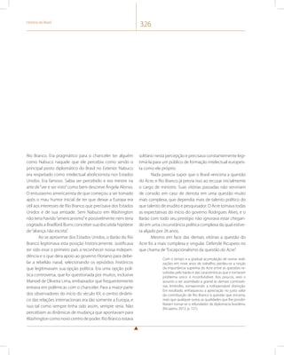 História do Brasil 326 
Rio Branco. Era pragmático para o chanceler ter alguém 
como Nabuco naquele que ele percebia como sendo o 
principal posto diplomático do Brasil no Exterior. Nabuco 
era respeitado como intelectual abolicionista nos Estados 
Unidos. Era famoso. Sabia ser percebido e era mestre na 
arte de “ver e ser visto” como bem descreve Ângela Alonso. 
O entusiasmo americanista de que começou a ser tomado 
após o mau humor inicial de ter que deixar a Europa era 
útil aos interesses de Rio Branco que precisava dos Estados 
Unidos e de sua amizade. Sem Nabuco em Washington 
não teria havido “americanismo” e possivelmente nem teria 
cogitado a Bradford Burns conceber sua discutida hipótese 
de “aliança não escrita”. 
Ao se aproximar dos Estados Unidos, o Barão do Rio 
Branco legitimava esta posição historicamente. Justificava 
ter sido esse o primeiro país a reconhecer nossa indepen-dência 
e o que dera apoio ao governo Floriano para debe-lar 
a rebelião naval, selecionando os episódios históricos 
que legitimavam sua opção política. Era uma opção polí-tica 
controversa, que foi questionada por muitos, inclusive 
Manoel de Oliveira Lima, embaixador que frequentemente 
entrava em polêmicas com o chanceler. Para a maior parte 
dos observadores do início do século XX, o centro dinâmi-co 
das relações internacionais era tão somente a Europa, e 
isso tal como sempre tinha sido assim, sempre seria. Não 
percebiam as dinâmicas de mudança que apontavam para 
Washington como novo centro de poder. Rio Branco estava 
solitário nesta percepção e precisava constantemente legi-timá- 
la para um público de formação intelectual europeís-ta 
como ele próprio. 
Nada parecia supor que o Brasil venceria a questão 
do Acre, e Rio Branco já previa isso ao recusar inicialmente 
o cargo de ministro. Suas vitórias passadas não serviriam 
de consolo em caso de derrota em uma questão muito 
mais complexa, que dependia mais de talento político do 
que talento de erudito e pesquisador. O Acre tomava todas 
as expectativas do início do governo Rodrigues Alves, e o 
Barão com todo seu prestígio não ignorava estar chegan-do 
em uma circunstância política complexa da qual estive-ra 
alijado por 26 anos. 
Mesmo em face das demais vitórias a questão do 
Acre foi a mais complexa e singular. Defende Ricupero no 
que chama de “Excepcionalismo da questão do Acre”. 
Com o tempo e a gradual acumulação de outras reali-zações 
em nove anos de trabalho, perdeu-se a noção 
da importância suprema do Acre entre as questões re-solvidas 
pelo barão e das características que o tornaram 
problema único e inconfundível. Aos poucos, veio o 
assunto a ser assimilado a granel às demais controvér-sias 
limítrofes, esmaecendo a indispensável distinção. 
Em resultado, enfraqueceu a apreciação no justo valor 
da contribuição de Rio Branco à questão que encarna, 
mais que qualquer outra, as qualidades que lhe possibi-litaram 
tornar-se o refundador da diplomacia brasileira. 
(Ricupero, 2012, p. 121). 
 