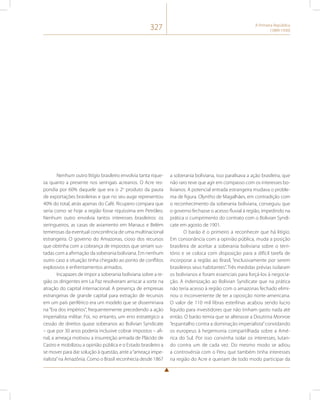 327 A Primeira República 
(1889-1930) 
Nenhum outro litígio brasileiro envolvia tanta rique-za 
quanto a presente nos seringais acreanos. O Acre res-pondia 
por 60% daquele que era o 2o produto da pauta 
de exportações brasileiras e que no seu auge representou 
40% do total, atrás apenas do Café. Ricupero compara que 
seria como se hoje a região fosse riquíssima em Petróleo. 
Nenhum outro envolvia tantos interesses brasileiros: os 
seringueiros, as casas de aviamento em Manaus e Belém 
temerosas da eventual concorrência de uma multinacional 
estrangeira. O governo do Amazonas, cioso dos recursos 
que obtinha com a cobrança de impostos que seriam sus-tadas 
com a afirmação da soberania boliviana. Em nenhum 
outro caso a situação tinha chegado ao ponto de conflitos 
explosivos e enfrentamentos armados. 
Incapazes de impor a soberania boliviana sobre a re-gião 
os dirigentes em La Paz resolveram arriscar a sorte na 
atração do capital internacional. A presença de empresas 
estrangeiras de grande capital para extração de recursos 
em um país periférico era um modelo que se disseminava 
na “Era dos impérios”, frequentemente precedendo a ação 
imperialista militar. Foi, no entanto, um erro estratégico a 
cessão de direitos quase soberanos ao Bolivian Syndicate 
– que por 30 anos poderia inclusive cobrar impostos – afi-nal, 
a ameaça motivou a insurreição armada de Plácido de 
Castro e mobilizou a opinião pública e o Estado brasileiro a 
se mover para dar solução à questão, ante a “ameaça impe-rialista” 
na Amazônia. Como o Brasil reconhecia desde 1867 
a soberania boliviana, isso paralisava a ação brasileira, que 
não raro teve que agir em compasso com os interesses bo-livianos. 
A potencial entrada estrangeira mudava o proble-ma 
de figura. Olyntho de Magalhães, em contradição com 
o reconhecimento da soberania boliviana, conseguiu que 
o governo fechasse o acesso fluvial à região, impedindo na 
prática o cumprimento do contrato com o Bolivian Syndi-cate 
em agosto de 1901. 
O barão é o primeiro a reconhecer que há litígio. 
Em consonância com a opinião pública, muda a posição 
brasileira de aceitar a soberania boliviana sobre o terri-tório 
e se coloca com disposição para a difícil tarefa de 
incorporar a região ao Brasil, “exclusivamente por serem 
brasileiros seus habitantes”. Três medidas prévias isolaram 
os bolivianos e foram essenciais para forçá-los à negocia-ção. 
A indenização ao Bolivian Syndicate que na prática 
não teria acesso à região com o amazonas fechado elimi-nou 
o inconveniente de ter a oposição norte-americana. 
O valor de 110 mil libras esterlinas acabou sendo lucro 
líquido para investidores que não tinham gasto nada até 
então. O barão temia que se alterasse a Doutrina Monroe 
“espantalho contra a dominação imperialista” convidando 
os europeus à hegemonia compartilhada sobre a Amé-rica 
do Sul. Por isso convinha isolar os interesses, lutan-do 
contra um de cada vez. Do mesmo modo se adiou 
a controvérsia com o Peru que também tinha interesses 
na região do Acre e queriam de todo modo participar da 
 