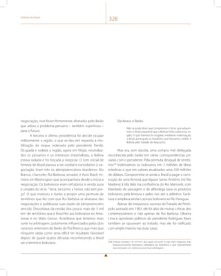 História do Brasil 328 
negociação, mas foram firmemente afastados pelo Barão 
que adiou o problema peruano – também espinhoso – 
para o futuro. 
A terceira e última providência foi decidir ocupar 
militarmente a região, o que se deu em resposta à mo-bilização 
de tropas ordenada pelo presidente Pando. 
Ocupada e isolada a região, agora em litígio, neutraliza-dos 
os peruanos e os interesses imperialistas, a Bolívia 
estava isolada e foi forçada a negociar. O tom inicial de 
firmeza do Brasil passou a ser cordial e convidativo à ne-gociação. 
Eram três os plenipotenciários brasileiros: Rio 
Branco, chanceler, Rui Barbosa, senador, e Assis Brasil, mi-nistro 
em Washington que acompanhara desde o início a 
negociação. Os bolivianos eram refratários à venda pura 
e simples do Acre. “Terra, tal como a honra, não tem pre-ço”. 
O que motivou o barão a propor uma permuta de 
territórios que fez com que Rui Barbosa se afastasse das 
negociações e publicasse suas razões do plenipotenciário 
vencido. Discordava da cessão dos pouco mais de 3 mil 
km2 de territórios que o Brasil fez aos bolivianos no Ama-zonas 
e no Mato Grosso. Acreditava que teríamos mais 
sorte na arbitragem, justamente influenciados pelos dois 
sucessos anteriores do Barão do Rio Branco, que mais que 
ninguém sabia como seria difícil ter resultado favorável 
depois de quase quatro décadas reconhecendo o Brasil 
ser o território boliviano. 
Declarava o Barão: 
Não se pode dizer que compramos o Acre, que adquiri-mos 
o título espanhol que a Bolívia tinha sobre essa re-gião. 
O que fizemos foi resgatar, mediante indenização, 
o título português ou brasileiro, que havíamos cedido à 
Bolívia pelo Tratado de Ayacucho. 
Mas era, sem dúvida, uma compra mal disfarçada 
reconhecida pelo barão em várias correspondências pri-vadas 
com o presidente. Pela permuta desigual de territó-rios258 
indenizamos os bolivianos em 2 milhões de libras 
esterlinas o que em valores atualizados seria 250 milhões 
de dólares. Comprometia-se ainda o Brasil a pagar a cons-trução 
de uma ferrovia que ligasse Santo Antônio (no Rio 
Madeira) à Vila Bela (na confluência do Rio Mamoré), com 
liberdade de passagem e de alfândega para os produtos 
bolivianos pela ferrovia e pelos rios até o atlântico. Facili-tava 
e ampliava ainda o acesso boliviano ao Rio Paraguai. 
Apesar do inequívoco sucesso do Tratado de Petró-polis 
assinado em 1903, ele foi alvo de muitas críticas dos 
contemporâneos e não apenas de Rui Barbosa. Oliveira 
Lima e opositores políticos do presidente Rodrigues Alves 
também se opuseram ao tratado, mas ele foi ratificado 
com ampla maioria nas duas casas. 
258 O Brasil recebeu 191 mil km2, dos quais cerca de ¼ não eram litigiosos, mas 
inequivocamente bolivianos, habitados por brasileiros e que naturalmente 
não entrariam em nenhuma eventual arbitragem. 
 