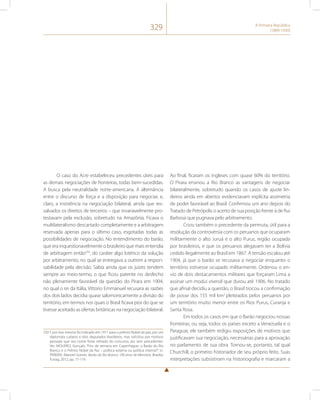 329 A Primeira República 
(1889-1930) 
O caso do Acre estabeleceu precedentes úteis para 
as demais negociações de fronteiras, todas bem-sucedidas. 
A busca pela neutralidade norte-americana. A alternância 
entre o discurso de força e a disposição para negociar, e, 
claro, a insistência na negociação bilateral, ainda que res-salvados 
os direitos de terceiros – que invariavelmente pro-testavam 
pela exclusão, sobretudo na Amazônia. Ficava o 
multilateralismo descartado completamente e a arbitragem 
reservada apenas para o último caso, esgotadas todas as 
possibilidades de negociação. No entendimento do barão, 
que era inquestionavelmente o brasileiro que mais entendia 
de arbitragem então259, do caráter algo lotérico da solução 
por arbitramento, no qual se entregava a outrem a respon-sabilidade 
pela decisão. Sabia ainda que os juízes tendem 
sempre ao meio-termo, o que ficou patente no desfecho 
não plenamente favorável da questão do Pirara em 1904, 
no qual o rei da Itália, Vittorio Emmanuel recusara as razões 
dos dois lados decidia quase salomonicamente a divisão do 
território, em termos nos quais o Brasil ficava pior do que se 
tivesse aceitado as ofertas britânicas na negociação bilateral. 
259 E por isso mesmo foi indicado em 1911 para o prêmio Nobel da paz, por um 
diplomata cubano e dois deputados brasileiros, mas solicitou por motivos 
pessoais que seu nome fosse retirado do concurso, ato sem precedentes. 
Ver. MOURÃO, Gonçalo. “Fins de semana em Copenhague: o Barão do Rio 
Branco e o Prêmio Nobel da Paz – política externa ou política interna?”. In. 
PEREIRA, Manoel Gomes. Barão do Rio Branco: 100 anos de Memória. Brasília: 
Funag, 2012, pp. 77-119. 
Ao final, ficaram os ingleses com quase 60% do território. 
O Pirara ensinou a Rio Branco as vantagens de negociar 
bilateralmente, sobretudo quando os casos de ajuste lin-deiros 
ainda em abertos evidenciavam explícita assimetria 
de poder favorável ao Brasil. Confirmou um ano depois do 
Tratado de Petrópolis o acerto de sua posição frente à de Rui 
Barbosa que pugnava pelo arbitramento. 
Criou também o precedente da permuta, útil para a 
resolução da controvérsia com os peruanos que ocuparam 
militarmente o alto Juruá e o alto Purus, região ocupada 
por brasileiros, e que os peruanos alegavam ter a Bolívia 
cedido ilegalmente ao Brasil em 1867. A tensão escalou até 
1904, já que o barão se recusava a negociar enquanto o 
território estivesse ocupado militarmente. Ordenou o en-vio 
de dois destacamentos militares que forçaram Lima a 
assinar um modus vivendi que durou até 1906. No tratado 
que afinal decidiu a questão, o Brasil trocou a confirmação 
de posse dos 155 mil km2 pleiteados pelos peruanos por 
um território muito menor entre os Rios Purus, Curanja e 
Santa Rosa. 
Em todos os casos em que o Barão negociou nossas 
fronteiras, ou seja, todos os países exceto a Venezuela e o 
Paraguai, ele também redigiu exposições de motivos que 
justificavam sua negociação, necessárias para a aprovação 
no parlamento de sua obra. Tornou-se, portanto, tal qual 
Churchill, o primeiro historiador de seu próprio feito. Suas 
interpretações subsistiram na historiografia e marcaram a 
 
