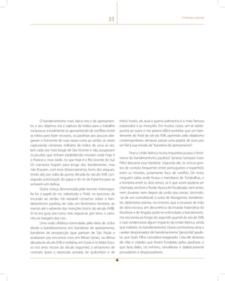 33 O Período Colonial 
O bandeirantismo mais típico era o de apresamen-to, 
e seu objetivo, era a captura de índios para o trabalho 
na lavoura. Inicialmente se aproveitando de conflitos entre 
as tribos para fazer escravos, os paulistas aos poucos alar-garam 
o horizonte de suas razias rumo ao sertão, às vezes 
capturando centenas, milhares de índios de uma só vez. 
Iam cada vez mais longe de São Vicente e não poupavam 
os jesuítas que tinham estabelecido missões onde hoje é 
o Paraná e, mais tarde, no que hoje é o Rio Grande do Sul. 
Os inacianos fugiam para longe dos bandeirantes, mas 
não ficavam, com esse distanciamento, livres dos ataques, 
tendo até, por volta da quinta década do século XVII, con-seguido 
autorização do papa e do rei da Espanha para se 
armarem em defesa. 
Outra crença desmontada pela recente historiogra-fia 
foi o papel do rio, sobretudo o Tietê, no processo de 
incursão ao sertão. Há razoável consenso sobre o ban-deirantismo 
paulista, ter sido um fenômeno terrestre, ao 
menos até o advento das monções (início do século XVIII). 
O rio era guia, era rumo, mas seguia-se, por terra, o cami-nho 
às margens dos rios. 
Uma visão didática estimulada pela ideia de ciclos 
divide o bandeirantismo em: bandeiras de apresamento; 
bandeiras de prospecção (que partiam de São Paulo e 
acabavam por encontrar ouro em Minas Gerais, na última 
década do século XVII, e na Bahia, em Goiás e no Mato Gros-so 
nos anos iniciais do século seguinte); o sertanismo de 
contrato (para a repressão armada de quilombos e de 
tribos hostis, da qual a guerra palmarina é a mais famosa 
expressão); e as monções. Em muitos casos, um se sobre-punha 
ao outro e me parece difícil acreditar que um ban-deirante 
do final do século XVII, oprimido pelo didatismo 
contemporâneo, deixasse passar uma pepita de ouro por 
ser fiel à sua missão de “bandeira de apresamento”. 
Teve a União Ibérica muita importância para o fenô-meno 
do bandeirantismo paulista? Synesio Sampaio Goes 
Filho descarta essa hipótese. Segundo ele, os únicos pon-tos 
de contato frequentes entre portugueses e espanhóis 
eram as missões, justamente foco de conflito. De resto, 
ninguém sabia onde ficava o meridiano de Tordesilhas, e 
a fronteira entre os dois reinos, se é que assim poderia ser 
chamada, era livre e fluida. Nunca foi fiscalizada, nem antes, 
nem durante, nem depois da união das coroas. Servindo- 
-se de um contrafatual, o autor de Navegantes, bandeiran-tes, 
diplomatas aventa, no entanto, que a escassez de mão 
de obra escrava, em decorrência da invasão holandesa do 
Nordeste e de Angola, pode ter estimulado o bandeirantis-mo 
escravista ao longo do segundo quartel do século XVII, 
o que evidenciaria algum impacto da União Ibérica, ainda 
que indireto, no bandeirantismo. Outra controvérsia seria o 
caráter despovoador do bandeirantismo “genocida” paulis-ta, 
que Goés Filho considera exagerado. Lista ele dezenas 
de vilas e cidades que foram fundadas pelos paulistas, o 
que faria deles, no mínimo, simultânea e dialeticamente 
povoadores e despovoadores. 
 