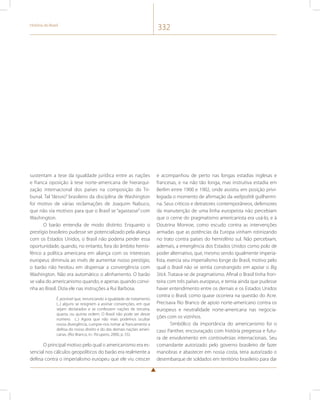 História do Brasil 332 
sustentam a tese da igualdade jurídica entre as nações 
e franca oposição à tese norte-americana de hierarqui-zação 
internacional dos países na composição do Tri-bunal. 
Tal “desvio” brasileiro da disciplina de Washington 
foi motivo de várias reclamações de Joaquim Nabuco, 
que não via motivos para que o Brasil se “agastasse” com 
Washington. 
O barão entendia de modo distinto. Enquanto o 
prestígio brasileiro pudesse ser potencializado pela aliança 
com os Estados Unidos, o Brasil não poderia perder essa 
oportunidade, quando, no entanto, fora do âmbito hemis-férico 
a política americana em aliança com os interesses 
europeus diminuía ao invés de aumentar nosso prestígio, 
o barão não hesitou em dispensar a convergência com 
Washington. Não era automático o alinhamento. O barão 
se valia do americanismo quando, e apenas quando convi-nha 
ao Brasil. Dizia ele nas instruções a Rui Barbosa. 
É possível que, renunciando à igualdade de tratamento 
(...) alguns se resignem a assinar convenções, em que 
sejam declarados e se confessem nações de terceira, 
quarta, ou quinta ordem. O Brasil não pode ser desse 
número. (...) Agora que não mais podemos ocultar 
nossa divergência, cumpre-nos tomar aí francamente a 
defesa do nosso direito e do das demais nações ameri-canas. 
(Rio Branco, in.: Ricupero, 2000, p. 55). 
O principal motivo pelo qual o americanismo era es-sencial 
nos cálculos geopolíticos do barão era realmente a 
defesa contra o imperialismo europeu que ele viu crescer 
e acompanhou de perto nas longas estadias inglesas e 
francesas, e na não tão longa, mas instrutiva estadia em 
Berlim entre 1900 e 1902, onde assistiu em posição privi-legiada 
o momento de afirmação da weltpolitik guilhermi-na. 
Seus críticos e detratores contemporâneos, defensores 
da manutenção de uma linha europeísta não percebiam 
que o cerne do pragmatismo americanista era usá-lo, e à 
Doutrina Monroe, como escudo contra as intervenções 
armadas que as potências da Europa vinham rotinizando 
no trato contra países do hemisfério sul. Não percebiam, 
ademais, a emergência dos Estados Unidos como polo de 
poder alternativo, que, mesmo sendo igualmente imperia-lista, 
exercia seu imperialismo longe do Brasil, motivo pelo 
qual o Brasil não se sentia constrangido em apoiar o Big 
Stick. Tratava-se de pragmatismo. Afinal o Brasil tinha fron-teira 
com três países europeus, e temia ainda que pudesse 
haver entendimento entre os demais e os Estados Unidos 
contra o Brasil, como quase ocorrera na questão do Acre. 
Precisava Rio Branco de apoio norte-americano contra os 
europeus e neutralidade norte-americana nas negocia-ções 
com os vizinhos. 
Simbólico da importância do americanismo foi o 
caso Panther, encouraçado com história pregressa e futu-ra 
de envolvimento em controvérsias internacionais. Seu 
comandante autorizado pelo governo brasileiro de fazer 
manobras e abastecer em nossa costa, teria autorizado o 
desembarque de soldados em território brasileiro para dar 
 