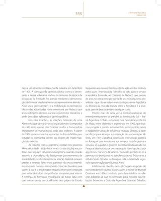 333 A Primeira República 
(1889-1930) 
caça a um desertor em Itajaí, Santa Catarina em Setembro 
de 1905. A comoção da opinião pública contra o desres-peito 
a nossa soberania reviveu os temores da época da 
ocupação de Trindade. Foi apenas mediante a demonstra-ção 
de firmeza brasileira frente ao representante alemão – 
“Que seja a guerra então” – e a mobilização da opinião pú-blica 
e das autoridades norte-americana por Nabuco que 
levou o Império alemão a acatar os protestos brasileiros e 
pedir desculpas aplacando a opinião pública. 
Isso não arranhou as relações bilaterais de uma 
Alemanha que já era o nosso segundo maior comprador 
de café atrás apenas dos Estados Unidos e fornecedora 
importante de manufaturas, atrás dos ingleses. A partir 
de 1906 seriam enviados aspirantes da Escola Militar para 
estudar na Alemanha dentro do projeto de moderniza-ção 
do exército. 
As relações com a Argentina, cordiais nos governos 
Mitre (década de 1860) e Roca (virada do século), figuras po-líticas 
que seguiam influentes na Argentina quando o barão 
assumiu a chancelaria, não fazia prever que momentos de 
instabilidade e enfrentamento na relação bilateral estavam 
prestes a emergir. Tanto mais que esse não era o entendi-mento 
muito menos a intenção do chanceler brasileiro para 
quem a paz e a estabilidade regional eram pré-condições 
para evitar desculpas das potências europeias para intervir. 
A herança da formação monárquica do barão fazia com 
que tivesse ojeriza ao caudilhismo dos golpes de Estado 
frequentes aos nossos vizinhos, e tinha sido um dos motivos 
pelos quais – monarquista – decidira-se pelo apoio e serviço 
à república. Entendia, ao contrário de Nabuco que passou 
de anos no ostracismo por conta de seu monarquismo pro-selitista 
– que não se tratava mais da disputa entre República 
ou Monarquia, mas da disputa entre a República e a anar-quia, 
que ele buscou evitar a qualquer custo. 
Propôs mais de uma vez a institucionalização do 
entendimento entre os grandes da América do Sul – Bra-sil, 
Argentina e Chile – em parte para neutralizar os Pactos 
de Mayo, entre chilenos e argentinos em 1902, que bus-cou 
congelar a corrida armamentista entre os dois países 
e estabelecer áreas de influência mútuas. Chegou a fazer 
sacrifícios para alcançar sua intenção de aproximação. Al-terou 
em 1904 a política externa de intervenção política 
no Paraguai que remontava aos tempos do pós-guerra e 
recusou-se a ajudar o governo constitucional colorado no 
Paraguai destituído por uma revolução liberal apoiada por 
argentinos. Francisco Doratioto chama de gambito do rei a 
permuta rio-branquina no tabuleiro platino. Trocava-se a 
influência de décadas no Paraguai pela estabilidade regio-nal 
e aproximação com Buenos Aires. 
Infelizmente não deu certo. A chegada ao poder do 
vice-presidente Figueroa Alcorta com a morte de Manoel 
Quintana em 1906 contribuiu para desestabilizar as rela-ções 
bilaterais já que foi nomeado para ministro das Re-lações 
Exteriores e Culto da Argentina Estanilao Zeballos, 
 