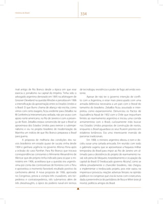 História do Brasil 334 
rival antigo de Rio Branco desde a época em que esse 
exercia o jornalismo na capital do Império. Tinha sido o 
advogado argentino derrotado em 1895 na arbitragem de 
Groover Cleveland na questão Missões e percebia em 1906 
a intensificação da aproximação entre os Estados Unidos e 
o Brasil. O que Burns chama de aliança não escrita, como 
vimos com certo exagero, ficou evidente para Zeballos na 
III Conferência Interamericana sediada, não por acaso com 
apoio norte-americano, no Rio de Janeiro e com a presen-ça 
de Root. Zeballos estava convencido de que o Brasil se 
aproximava dos Estados Unidos para exercer o subimpe-rialismo 
e viu no projeto brasileiro de modernização da 
Marinha um indício de que Rio Branco preparava o Brasil 
para guerra. 
A proposta de melhoria das condições dos na-vios 
brasileiros em estado quase de sucata vinha desde 
1904 e ganhara urgência no governo Afonso Pena após 
a eclosão do caso Panther. Para Rio Branco que trocava 
correspondências constantes o Almirante Alexandrino de 
Alencar que ele próprio tinha indicado para ocupar o mi-nistério 
em 1906, acreditava que a questão era urgentís-sima 
por conta das controvérsias de fronteira com o Peru 
e aproveitou o momento favorável, resultado positivo da 
canhoneira alemã. A nova proposta de 1906, aprovada 
no Congresso, previa a compra três cruzadores, seis tor-pedeiros 
e contratorpedeiros, três submarinos além de 
três dreadnaughts, o ápice do poderio naval em termos 
de tecnologia, resistência e poder de fogo até então exis-tente. 
Apesar de não ter o governo intenção de confli-to 
com a Argentina, e estar mais preocupado com uma 
armada defensiva necessária a um país com o litoral do 
tamanho do brasileiro. Zeballos ficou assustado e inter-pretou 
como expansionismo. Denunciou os Pactos de 
Equivalência Naval de 1902 com o Chile que impunham 
limites ao rearmamento argentino e iniciou uma corrida 
armamentista com o Brasil, curiosamente indo buscar 
nos Estados Unidos propostas de construção de navios, 
enquanto o Brasil aguardava os seus ficarem prontos em 
estaleiros britânicos. Era uma interessante inversão de 
parcerias tradicionais. 
Em 1908, o ministro argentino elevou o tom e de-cidiu 
ousar uma cartada arriscada. Em reunião com todo 
o gabinete sugeriu que se aproveitasse a fraqueza militar 
temporária do Brasil para impor ao Rio de Janeiro um ul-timado 
para a desistência do projeto de rearmamento na-val, 
sob pena de bloqueio, torpedeamento e ocupação da 
capital do Brasil. O “tresloucado governo Alcorta”, como se 
referia privadamente o chanceler brasileiro, não chegou 
a implementar o tresloucado projeto, pois este vazou na 
imprensa e provocou reações adversas ferozes na opinião 
pública e no congresso que viva às turras com o executivo, 
dada a preeminência de partidários de Roca e Mitre (este já 
morto), políticos amigos do Brasil. 
 