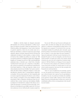 335 A Primeira República 
(1889-1930) 
Zeballos se demitiu depois do desgaste provocado 
pelo episódio, mas continuou estimulando o conflito nas pá-ginas 
da imprensa acusando o Brasil de expansionismo. Sua 
influência política não desapareceu e havia muitos interesses 
no governo argentino a favor de uma corrida naval com o 
Brasil que estimulasse a compra de navios dos quais sempre 
sobravam valiosas comissões, segundo Domício da Gama, fiel 
colaborador do barão em várias ocasiões, e, à época ministro 
em Buenos Aires. Zeballos faz publicar em outubro de 1908 
na imprensa portenha um telegrama cifrado para a delegação 
brasileira em Santiago de junho de 1908, cuja decodificação 
adulterada daria a entender que o Brasil tinha intenções 
manifestamente hostis para com a Argentina. A decodifica-ção 
correta era justamente uma proposta de entendimento 
entre Brasil, Argentina e Chile, que segundo o Barão só era 
obstaculizada justamente por Zeballos. Num gesto surpreen-dente, 
Rio Branco libera o telegrama original e a chave para 
decodificá-lo, expondo toda a correspondência diplomáti-ca 
brasileira. Tal ato jamais poderia ter sido imaginado pelo 
ex-ministro argentino tratado por Rio Branco como “embus-teiro”. 
“Sempre vi vantagens numa certa inteligência política 
entre Brasil, o Chile e a Argentina, e lembrei por vezes sua con-veniência” 
dizia a versão correta que desmoralizava Zeballos. 
As relações de entendimento cordiais de Rio Branco com o 
Chile não avançaram. A semente do futuro Pacto ABC, só fru-tificaria 
na chancelaria de Lauro Müller a partir de 1914, mas o 
este acabaria por não ser ratificado pelo congresso argentino. 
No ano de 1909, sem que houvesse solicitação pré-via 
para além do direito de tráfego de navios, Rio Branco 
ofereceu a soberania compartilhada da lagoa Mirim e do 
Rio Jaguarão aos uruguaios. O movimento visto como ge-nerosidade 
brasileira foi justificado pelo chanceler quase 
de forma estética. “Este testemunho de amor ao Direito fica 
bem ao Brasil e é uma ação digna do povo brasileiro”260. 
Apesar da explicação moral que causou impressão ao Em-baixador 
Ricupero, um de seus biógrafos, o ato de amor ao 
Direito também se explica por razões mais rasteiras, afinal 
vínhamos de uma crise com a Argentina e havíamos abdi-cado 
em 1904 da influência no Paraguai. No ano seguinte 
em 1910, Buenos Aires sediaria a IV Conferência Interame-ricana, 
ficava bem ao Brasil um amigo grato no cone sul, 
entre os países pequenos. Vacinava-nos das acusações tão 
frequentes de subimperialismo. 
Tanto no caso da diplomacia do prestígio, quanto 
no caso da questão das fronteiras é importante lembrar 
que a obra do barão não é apenas fruto da genialidade e 
do talento, mas das circunstâncias herdadas de estabilida-de 
do governo Campos Salles. Tratava-se tanto da estabi-lidade 
financeira, alcançada pelo Funding Loan, quanto da 
estabilidade política interna conseguida por meio da polí-tica 
dos Estados. 
260 Ricupero, op. cit. p. 7. 
 