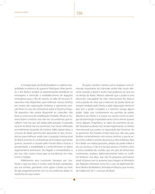História do Brasil 336 
A renegociação da dívida brasileira e a relativa tran-quilidade 
econômica do governo Rodrigues Alves permi-tiu 
a Rio Branco ampliar as representações brasileiras no 
estrangeiro e estimular o estabelecimento de legações 
estrangeiras para o Rio de Janeiro, se valer de recursos fi-nanceiros 
mais disponíveis para indenizar nossos vizinhos 
em muitas das negociações lindeiras, e apresentar posi-ção 
firme no caso da controvérsia sobre a Doutrina Drago. 
Tal repertório não estaria disponível ao chanceler, não 
fosse a conjuntura de estabilização herdada. Afinal, os ho-mens 
fazem a história, mas não nas circunstâncias que es-colhem, 
mas nas que são dadas pelo passado. O passado 
recente do Brasil não era promissor, mas havia melhorado 
sensivelmente na gestão de Campos Salles, apesar disso, a 
virtuose do Barão permitiu-lhe aproveitar-se das circuns-tâncias 
para melhorar ainda mais a projeção internacional 
do Brasil, encerrar as controvérsias de fronteiras que tantas 
guerras causaram e causam pelo mundo afora e buscar a 
prosperidade, a estabilidade e o entendimento no plano 
regional latino-americano. Seu legado é extraordinário, e 
por isso, não custou muito para se transformar em mito, 
ícone e tradição. 
Infelizmente seus sucessores tomaram por con-teúdo 
o que era meio, e muitas vezes ficaram paralisados 
por sua sombra, pensando como agiria o barão ao invés 
de agir pragmaticamente com as circunstâncias dadas no 
momento em que viviam. 
Ricupero, Synésio e tantos outros resgatam uma di-mensão 
importante do chanceler ainda hoje muito rele-vante 
quando o Brasil é muito mais poderoso do que era 
no tempo do Barão. Mesmo sabendo que o poder é uma 
dimensão inescapável da vida internacional Rio Branco 
nunca perdia de vista que o exercício do poder devia ser 
sempre mediado pelo Direito, e pela negociação. Nenhum 
país tem o poder completo e a nenhum escapa algum 
poder. Saber usar corretamente seu quinhão de poder, 
aliando-o ao Direito e à justiça nos vacina contra os peri-gos 
da dominação imperialista tanto como vítimas quanto 
como algozes. Pragmático se valeu da assimetria de po-der 
favorável ao Brasil, mas sempre legitimando no Direito 
internacional suas razões na negociação das fronteiras. Ao 
se aproximar dos Estados Unidos fazia isso, não raro, para 
facilitar o entendimento com nossos vizinhos, o que às ve-zes 
tinha o efeito contrário de provocar desconfianças. Não 
foi o Barão um realista grosseiro, adepto do poder militar e 
do uso da força, e não é à toa que passou a história como 
o único estadista do mundo, que em país de dimensões 
continentais, resolveu diplomaticamente todos os confli-tos 
lindeiros. Sua obra, que não foi pequena, permanece 
atual, inclusive com os acreanos que chegam ao Ministério 
das Relações Exteriores como foi o caso da diplomata Mi-lena 
Oliveira de Medeiros, formada em Música, que morreu 
de malária em 2011, a serviço do Brasil. 
 