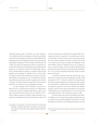 História do Brasil 338 
definição do preço pelo consumidor a um país soberano. 
A contundência do discurso público em face de autoridades 
norte-americanas poderia ter levado à tensões bilaterais, afi-nal 
tratava-se do mais importante produto de nossa pauta de 
exportações (chegaria à 72,5% do total ao final dos anos de 
1920) e que gozava de isenção para entrar no mercado nor-te- 
americano. Mas não era interessante para o Brasil comprar 
briga com os americanos. Domício é criticado pelo chance-ler 
em correspondência privada e a questão acabou sendo 
abafada sem prejudicar as relações entre os dois países. 
Do lado americano não interessava ao governo do presi-dente 
Wilson já implicado com as consequências da Revo-lução 
Mexicana dramatizar também a agenda com o Brasil e 
a situação se resolve mediante negociação. O promotor foi 
afastado, mas o Brasil recua na manipulação do preço. 
As boas relações foram mantidas ao ponto de o 
Brasil assumir a representação mexicana em Washington 
quando da ruptura de relações diplomáticas, após a inva-são 
americana do Porto de Vera Cruz em Abril de 1914262. 
Tanto o México quanto os Estados Unidos aceitaram a su-gestão 
de mediação feita por Brasil, Argentina e Chile e foi 
262 Sucedeu-se a invasão após o que ficou conhecido como Tampico Affair. 
Marinheiros americanos foram presos em Tampico o que motivou a 
intervenção. Na verdade Wilson temia o desembarque de armas alemãs 
para o governo de Huerta que havia derrubado o presidente Madero e o 
assassinado. 
então convocada uma conferência em Niágara Falls no Ca-nadá 
para resolver a questão. Foi a primeira ação interna-cional 
do ABC e evitou a Guerra entre os dois países apesar 
da continuação da guerra civil entre as forças de Huerta 
e de Carranza, que havia se retirado da mediação. O go-verno 
Wilson acaba por declarar Huerta um usurpador e 
passa a apoiar as forças constitucionalistas lideradas pelo 
general Carranza reconhecido como presidente do México 
em 1915, no que foi seguido pelo Brasil e todos os países 
latino-americanos. 
Foi de fato a questão mexicana que permitiu o for-talecimento 
da ideia de institucionalização do ABC, afinal 
assinado em 1915263. Criticado no Brasil e na Argentina por 
repetir fórmulas já adotadas em acordos prévios de solução 
de controvérsias, o tratado não foi ratificado pelo legislati-vo 
argentino, a partir de 1916 sob a influência de Hipólito 
Yrigojen, opositor que se alçara a presidência em oposição 
à elite agrária que via representada no em seu antecessor, 
o presidente Victorino de La Plaza, que assinara o ABC. 
De todo modo, trata-se de uma evidência de melho-res 
relações no cone sul do que aquelas existentes durante 
a corrida naval no período do Barão. Prova disso é a ida de 
Rui Barbosa a frente de uma embaixada especial com três 
263 O nome oficial era Tratado para facilitar a solução pacífica de controvérsias 
internacionais. 
 