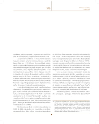 339 A Primeira República 
(1889-1930) 
cruzadores para homenagear a Argentina nas comemora-ções 
do centenário do Congresso de Tucumán em 1916. 
As controvérsias relativas ao envolvimento brasileiro 
na guerra europeia seriam o motivo que levaria a queda de 
Lauro Muller em 1917. Defensor da neutralidade, e invo-cando 
a constituição brasileira, o ministro verá sua posição 
crescentemente fragilizada graças ao peso que a Guerra 
vai ganhando junto à imprensa e à opinião pública. Se for 
correta a tese de que a política externa é pouco relevante 
e discutida pelo conjunto da sociedade brasileira, a política 
externa nos anos de Guerra certamente é uma exceção e 
o debate se torna acirrado entre os aliadófilos e germanó-filos. 
O chanceler, descendente de alemães era acusado de 
favorecer o segundo grupo e passa a ser objeto de críticas 
de Rui Barbosa, principal defensor da causa aliada. 
A opinião pública se torna ainda mais favorável aos 
aliados após o torpedeamento de dois navios (Paraná e Ti-juca) 
no litoral francês por submarinos alemães, levando a 
ruptura de relações diplomáticas (11 de Abril) e finalmente 
ao afastamento do ministro (7 de Maio). Em seu lugar o ex 
-presidente Nilo Peçanha adota postura favorável aos alia-dos. 
O torpedeamento do navio Macau serve de estopim 
para a revogação do decreto de neutralidade e o envolvi-mento 
do Brasil no conflito. 
Dentre as causas deste envolvimento, cobradas no 
CACD de 2008, não podem ser esquecidas as condicio-nantes 
sistêmicas. Já era o Brasil fortemente dependente 
da economia norte-americana, principal consumidora do 
café, e, com a situação de guerra na Europa, em vias de se 
tornar nosso principal parceiro comercial. A declaração de 
guerra por parte do governo Wilson em Abril de 1917 fa-vorece 
o entendimento hemisférico de oposição ferrenha 
a declaração de Guerra de Submarinos irrestrita pelo Impé-rio 
Alemão em dezembro de 1914. Reafirmava-se o direito 
dos países neutros, na boa companhia de Washington. 
Some-se ainda o interesse manifesto em se valer das 
quatro dezenas de navios alemães ancorados em portos 
brasileiros desde o início da guerra. Tinha o Brasil uma res-trição 
notória à ação de sua marinha mercante por conta 
da guerra de submarinos e o aumento do preço do freta-mento 
que dificultava a exportação de café. Com a ruptura 
de relações os navios foram considerados “posse fiscal” e 
muitos deles arrendados aos franceses que inclusive inde-nizaram 
os brasileiros pelo afundamento de um deles. 
Por último podemos considerar que sendo o Bra-sil 
o único país a participar militarmente do conflito264 
264 Aviadores para a Royal Air Force, seis navios para o patrulhamento dos mares 
(Divisão Naval de Operações de Guerra, o DNOG), um hospital constituído 
por médicos e enfermeiras brasileiros em Paris. Foi uma participação 
limitada, porém não irrelevante. Prejudicou a ação da DNOG a epidemia 
de gripe espanhola que imobilizou a frota no Marrocos e matou dezenas 
de marinheiros. Atribui-se ao retorno dos navios a disseminação da gripe 
Espanhola no Brasil que matou centenas de milhares de pessoas inclusive o 
presidente eleito Rodrigues Alves em janeiro de 1919. 
 