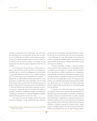 História do Brasil 340 
tínhamos a expectativa de incorporação com certo grau 
de importância nas conversações de paz que se segui-riam 
ao conflito. Isso se confirma com a excessiva impor-tância 
que o governo brasileiro deu a si mesmo tanto na 
Conferência de Paz de Paris, quanto na atuação na Liga 
das Nações nos sete anos que se seguiram ao término do 
conflito. 
Na Conferência de Paz de Paris, o Brasil buscou o 
apoio norte-americano para maximizar seu prestígio em 
questões como o número de delegados que teria direito 
– as grandes potências tinham cinco, o Brasil conseguiu 
três265, mesmo número que os espanhóis, por exemplo –, o 
pagamento ao café brasileiro devido pelos alemães antes 
da guerra e a partilha dos navios apresados. De um modo 
geral a aliança com os americanos foi suficiente para que o 
Brasil conseguisse que seus pontos de vista prevalecessem 
– não muito distintos das pretensões americanas nos mes-mos 
temas – apesar de certa má vontade das potências 
europeias. Favoreceu o prestígio brasileiro na Conferência 
a eleição para presidente do chefe da delegação brasileira, 
Epitácio Pessoa, presente em Paris em 1919. 
Na criação da Liga das Nações, mesmo não tendo 
o Brasil conseguido a vaga permanente que pleiteava, 
265 Epitácio Pessoa chefiava a delegação composta ainda por João Pandiá 
Calogeras e Raul Fernandes. 
acabou eleito e reconduzido seguidamente para o Conse-lho 
da Liga nos seis primeiros anos de seu funcionamento. 
A não ratificação da Liga pelo Senado norte-americano 
motiva o argumento brasileiro sobre a necessidade de um 
representante das Américas, ainda que não tivesse o apoio 
de muitos dos vizinhos. 
Francisco Doratioto considera o governo Epitácio 
Pessoa o último marco da Época de Ouro da política exter-na 
brasileira que se iniciara com o barão. Presença relevan-te 
na Liga, postura cordial e cautelosa com os argentinos, 
reaproximação com o governo paraguaio e tentativa de re-tomada 
da influência brasileira no país e as comemorações 
do centenário da independência com uma exposição que 
contou com a presença de pavilhões das principais potên-cias. 
Novamente viria o secretário de Estado americano 
Charles Hughes além do presidente de Portugal Antonio 
José de Almeida. 
O governo de Arthur Bernardes foi caracterizado 
por Eugenio Garcia como uma fase de hiperatividade di-plomática 
que não trouxe ganhos concretos ao Brasil, pelo 
contrário, isolou-nos crescentemente no plano regional 
latino-americano e superestimou a posição brasileira na in-sistência 
ao pleito de assento permanente no Conselho da 
Liga, sob o argumento não consensual de representante das 
Américas, o substituto natural dos Estados Unidos. Alguns 
autores consideram que a aventura externa de Arthur Ber-nardes, 
principalmente no caso da Liga tinha por objetivo 
 