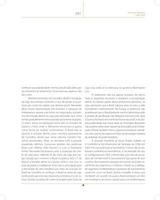 341 A Primeira República 
(1889-1930) 
melhorar sua popularidade interna prejudicada pelas gre-ves 
e levantes do tenentismo. Se era esse seu objetivo, não 
deu certo. 
Membro provisório do Conselho desde a fundação 
da Liga, mas sempre correndo o risco de perder essa po-sição 
por conta do rodízio que deveria existir, Bernardes 
eleva nossa representação em Genebra à categoria de 
embaixada e aposta suas fichas na negociação a propó-sito 
da entrada alemã na Liga, país derrotado que vinha 
sendo gradualmente reincorporado ao sistema europeu. 
O marco dessa incorporação tinha sido os Acordos de 
Locarno (1924) onde a Alemanha renunciava à guerra 
como forma de resolver controvérsias. O Brasil não se 
opunha à entrada alemã como membro permanente 
do Conselho, desde que, nesta reforma, também fôs-semos 
promovidos. Nisso se articulava com a posição 
espanhola, idêntica. Sucessivas gestões das potências 
feitas com Afrânio, Félix Pacheco e com o Presidente 
Arthur Bernardes fracassaram ante a resolução do che-fe 
do executivo. Valendo-se da Carta da Liga que exi-gia 
solução por consenso o Brasil na prática veta (17 de 
Março) a entrada alemã na Liga em 1926 e, com isso, se 
isola da política multilateral. Antes que a articulação para 
a derrubada do veto brasileiro por meio da exclusão do 
Brasil do Conselho se verifique, o Brasil se retira da Liga, 
justificando que esta não representa a América (12 de Ju-nho). 
Devido ao prazo de carência exigido pela Carta da 
Liga, essa saída só se efetivaria no governo Washington 
Luís. 
O isolamento não era apenas europeu. Na última 
hora os espanhóis recuaram e aceitaram a incorporação 
alemã. Os demais países latino-americanos presentes na 
Liga solicitaram que o Brasil voltasse atrás no veto, e dele 
discordaram coletivamente. Na Europa as potências não 
acreditavam que o Brasil pudesse sozinho desmontar todo 
o projeto de pacificação das Relações Internacionais após 
a Guerra. No Brasil, em nome da “honra nacional”, e da pró-pria 
publicidade que havia dado ao imbróglio, Bernardes 
não poderia voltar atrás. Apesar da discordância do Embai-xador 
Afrânio de Melo Franco, a postura tomada se radicali-zou 
até o ponto da ruptura em face da percepção irrealista 
da realidade de poder brasileira. 
A posição brasileira já havia ficado isolada na 
V Conferência Pan-Americana de Santiago do Chile em 
1923. Por conta da Guerra mundial há 13 anos não se rea-lizavam 
conferências hemisféricas, e, há exemplo do que 
se configurava em 1909, o Brasil volta a ser alvo de acusa-ções 
de “corrida naval” e “prussianismo” por parte de seus 
vizinhos. Notoriamente atrasado em termos de poder na-val 
frente aos argentinos e chilenos, o Brasil viu o delega-do 
argentino multilateralizar a proposta de rearmamento 
naval em curso no Brasil. Queria congelar o status quo 
mediante um acordo no qual o Brasil aceitasse um teto 
em tonelagens de navios capitais para sua modernização. 
 