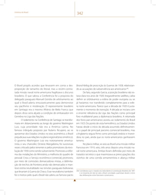 História do Brasil 342 
O Brasil propôs acordos que levassem em conta a des-proporção 
de tamanho do litoral, mas a recém-contra-tada 
missão naval norte-americana fragilizava o discurso 
brasileiro. O que salvou a Conferência foi a proposta do 
delegado paraguaio Manuel Gondra de arbitramento ao 
qual o Brasil aderiu entusiasticamente para demonstrar 
seu pacifismo e moderação. O representante brasileiro 
em Santiago era o mesmo Afrânio de Melo Franco que 
depois disso seria alçado a condição de embaixador em 
Genebra na Liga das Nações. 
O isolamento na Conferência de Santiago se transfor-maria 
em distanciamento ao longo do governo Washington 
Luiz, cuja prioridade não era a América Latina. No 
famoso triângulo proposto por Rubens Ricupero, ao se 
aproximar dos Estados Unidos no eixo assimétrico, o Brasil 
prejudicava suas relações no plano regional (eixo simétrico). 
O governo Washington Luiz era notoriamente america-nista, 
e seu chanceler, Octávio Mangabeira, foi sucessivas 
vezes criticado pelos tenentes e pelos promotores da revo-lução 
de 1930 como sendo subserviente. Promoveu a refor-ma 
das instalações do Ministério, a melhoria do quadro de 
pessoal. Criou o Serviço econômico-comercial, promoveu 
por meio de comissões demarcadoras mistas, a delimita-ção 
de trechos de fronteira ainda não demarcados e man-teve 
estrita neutralidade nas tensões paraguaio-bolivianas 
que levariam à Guerra do Chaco. Esse neutralismo também 
foi o motivo pelo qual o Brasil não aderiu ao famoso pacto 
Briand-Kellog de proscrição às Guerras de 1928, relativizan-do 
as acusações de subserviência aos americanos266. 
De fato, segundo Garcia, a posição brasileira não es-tava 
clara nos anos de 1920. Inegavelmente satélites, cabia 
definir se orbitávamos a esfera de poder europeia ou se 
já havíamos nos transferido completamente para a esfe-ra 
norte-americana. Parece que a década de 1920 é justa-mente 
o momento de transição. A década se iniciara com 
a enorme relevância da Liga das Nações como principal 
foro multilateral para a diplomacia brasileira. A retomada 
dos foros pan-americanos assistiu ao isolamento do Brasil 
em 1923. Do ponto de vista hemisférico, os Estados Unidos 
havias desde o início da década assumido definitivamen-te 
o papel de principal parceiro comercial brasileiro, mas 
a Inglaterra seguia firme como principal credora e investi-dora 
no país, ainda que os norte-americanos ganhassem 
terreno. 
No plano militar, se veio ao Brasil uma missão militar 
francesa em 1919, veio, três anos depois uma missão na-val 
norte-americana. Ambas foram definidas por meio de 
tratados secretos o que maximizava as preocupações dos 
vizinhos de uma corrida armamentista e aliança militar 
266 Considerava que o tratado era redundante à Constituição Brasileira de 1891 
e se ressentia de não ter sido o Brasil convidado a participar desde o início 
das deliberações entre franceses e americanos. 
 