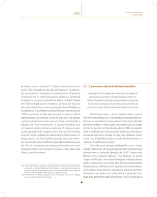 343 A Primeira República 
(1889-1930) 
brasileira com as potências267. A década terminava, no en-tanto, 
com o Brasil fora da Liga das Nações268, justifican-do 
sua ausência com base no americanismo. O governo 
americano era o principal parceiro político e comercial 
brasileiro e a visita do presidente eleito Herbert Hoover 
em 1928 ao Brasil assim o evidencia. Se havia um discurso 
de autonomia como na recusa ao pacto Briand-Kellog ou 
na defesa na VI Conferência Interamericana de Havana de 
1928 do princípio de não intervenção em meio as críticas 
generalizadas da América Latina ao Big Stick, era porque 
a própria diplomacia americana já vinha relativizando o 
fracasso do intervencionismo. A posição brasileira era, 
no máximo, de discordância moderada. A resposta à per-gunta 
geográfica de Eugenio Garcia era clara no final dos 
anos de 1920 e, a definição pela América influenciaria em 
longo prazo a decisão brasileira quando teve que enfren-tar 
novamente essa escolha na segunda metade dos anos 
de 1930. A conjuntura, no entanto, se tornara muito mais 
dramática. Optar pela Europa se tornara, então, optar pela 
aliança com o nazismo. 
267 O principal motivo para que os acordos fossem secretos era provavelmente 
evitar que os oficiais brasileiros descobrissem o valor pago pelo governo 
brasileiro aos oficiais estrangeiros bem como seus privilégios (de transporte, 
licença, moradia e férias) frente aos seus colegas nacionais. 
268 Permaneceu, no entanto, pagando sua contribuição anual e em diálogo 
com os organismos técnicos da Liga. 
5.7 O panorama cultural da Primeira República 
A geração de 1870 e papel dos intelectuais. As origens do 
pensamento autoritário. O papel da Igreja Católica na 
Primeira República. Educação nos primórdios do século XX. 
Jornalismo e Caricaturas. Os caminhos e descaminhos do 
modernismo após 1922. O advento do Futebol e do Samba. 
Na literatura sobre cultura brasileira após o quinze 
de Novembro destaca-se a centralidade do papel dos inte-lectuais, 
os verdadeiros “mosqueteiros” (Sevcenko) da ideia 
de modernidade. A maior parte dos intelectuais da cidade 
do Rio de Janeiro no final da década de 1880 era republi-cana 
e abolicionista. Entusiastas do golpe que derrubou a 
monarquia tinham a certeza de que dias melhores viriam, 
e que com a República todos os males do Brasil seriam re-solvidos. 
A euforia era a norma. 
Coincide a proclamação da República com a matu-ridade 
intelectual e de atuação política dos indivíduos que 
compunham a chamada “geração de 1870”. Fossem eles 
liberais como Joaquim Nabuco e Rui Barbosa, ou positi-vistas 
cientificistas como Nina Rodrigues e Miguel Lemos, 
todos compuseram uma certa ideia de ilustração brasileira 
(Roque Spencer de Barros) em oposição ao conservadoris-mo 
católico. Todos tinham uma aposta positiva nas trans-formações 
que viriam com a República e perderam. Ano 
após ano, presidente após presidente. Ficou a desilusão e 
 