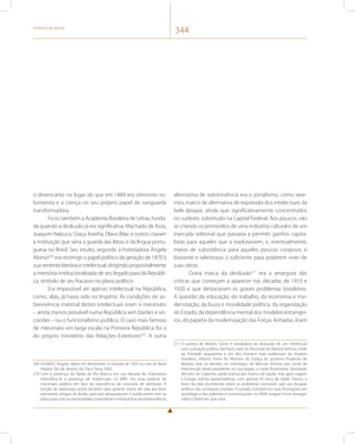 História do Brasil 344 
o desencanto no lugar do que em 1889 era otimismo vo-luntarista 
e a crença no seu próprio papel de vanguarda 
transformadora. 
Ficou também a Academia Brasileira de Letras, funda-da 
quando a desilusão já era significativa. Machado de Assis, 
Joaquim Nabuco, Graça Aranha, Olavo Bilac e outros criaram 
a instituição que seria a guarda das letras e da língua portu-guesa 
no Brasil. Seu intuito, segundo a historiadora Ângela 
Alonso269 era restringir o papel político da geração de 1870 à 
sua vertente literária e intelectual, dirigindo propositalmente 
a memória institucionalizada de seu legado para da Repúbli-ca, 
símbolo de seu fracasso no plano político. 
Era impossível ser apenas intelectual na República, 
como, aliás, já havia sido no Império. As condições de so-brevivência 
material destes intelectuais eram o mecenato 
– ainda menos provável numa República sem barões e vis-condes 
– ou o funcionalismo público. O caso mais famoso 
de mecenato em larga escala na Primeira República foi o 
do próprio ministério das Relações Exteriores270. A outra 
269 ALONSO, Ângela. Idéias em Movimento. A Geração de 1870 na crise do Brasil 
Império. Rio de Janeiro: Ed. Paz e Terra, 2002. 
270 Com a presença do Barão do Rio Branco em sua década de chancelaria 
intensifica-se a presença de intelectuais no MRE. Era uma espécie de 
mecenato público em face da inexistência de concurso de admissão. À 
função de diplomata servia também para garantir meios de vida aos bem 
pensantes, amigos do Barão, para que pesquisassem e publicassem sem se 
preocupar com as necessidades comezinhas e mesquinhas da sobrevivência. 
alternativa de sobrevivência era o jornalismo, como vere-mos, 
marco de alternativa de expressão dos intelectuais da 
belle époque, ainda que significativamente concentrados 
no sudeste, sobretudo na Capital Federal. Aos poucos, vão 
se criando os primórdios de uma indústria cultural e de um 
mercado editorial que passaria a permitir ganhos capita-listas 
para aqueles que a explorassem, e, eventualmente, 
meios de subsistência para aqueles poucos corajosos o 
bastante e talentosos o suficiente para poderem viver de 
suas obras. 
Outra marca da desilusão271 era a amargura das 
críticas que começam a aparecer nas décadas de 1910 e 
1920 e que destacavam os graves problemas brasileiros. 
A questão da educação, do trabalho, da economia e mo-dernização, 
da lisura e moralidade política, da organização 
do Estado, da dependência mental dos modelos estrangei-ros, 
do papel e da modernização das Forças Armadas. Eram 
271 A carreira de Alberto Torres é reveladora da desilusão de um intelectual 
com a atuação política. Bacharel, neto do Visconde de Itaboraí famoso chefe 
da Trindade Saquarema e um dos homens mais poderosos do império 
brasileiro, Alberto Torres foi Ministro da Justiça do governo Prudente de 
Moraes, mas se demitiu no interregno de Manuel Vitorino por conta da 
intervenção deste presidente no sua região, o norte fluminense. Nomeado 
Ministro do Supremo, pede licença por motivo de saúde, mas após viagem 
à Europa solicita aposentadoria, com apenas 43 anos de idade. Passou o 
resto da vida escrevendo sobre os problemas nacionais, que sua atuação 
política não conseguiu resolver. Frustrado, transformou suas frustrações em 
sociologia e das palestras e comunicações no IHGB surgiam livros amargos 
sobre o Brasil em que vivia. 
 