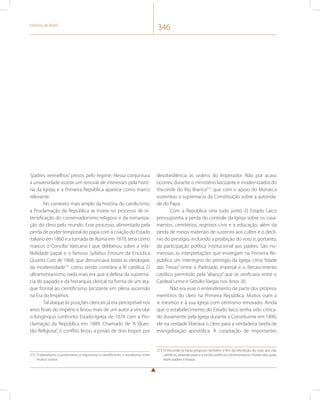 História do Brasil 346 
“padres vermelhos” presos pelo regime. Nessa conjuntura 
a universidade assiste um renovar de interesses pela histó-ria 
da Igreja, e a Primeira República aparece como marco 
relevante. 
No contexto mais amplo da história do catolicismo, 
a Proclamação da República se insere no processo de in-tensificação 
do conservadorismo religioso e da romaniza-ção 
do clero pelo mundo. Esse processo, alimentado pela 
perda de poder temporal do papa com a criação do Estado 
italiano em 1860 e a tomada de Roma em 1870, teria como 
marcos o Concílio Vaticano I que deliberou sobre a infa-libilidade 
papal e o famoso Syllabus Errorum da Encíclica 
Quanta Cura de 1868, que denunciava todas as ideologias 
da modernidade272 como sendo contrária a fé católica. O 
ultramontanismo nada mais era que a defesa da suprema-cia 
do papado e da hierarquia clerical na forma de um ata-que 
frontal ao cientificismo laicizante em plena ascensão 
na Era do Impérios. 
Tal ataque às posições clericais já era perceptível nos 
anos finais do império e levou mais de um autor a vincular 
o longínquo confronto Estado-Igreja de 1874 com a Pro-clamação 
da República em 1889. Chamado de “A Ques-tão 
Religiosa”, o conflito levou a prisão de dois bispos por 
272 O liberalismo, o positivismo, a maçonaria, o cientificismo, o socialismo, entre 
muitos outros. 
desobediência às ordens do Imperador. Não por acaso 
ocorreu durante o ministério laicizante e modernizador do 
Visconde do Rio Branco273 que com o apoio do Monarca 
sustentou a supremacia da Constituição sobre a autorida-de 
do Papa. 
Com a República viria tudo junto. O Estado Laico 
pressupunha a perda do controle da Igreja sobre os casa-mentos, 
cemitérios, registros civis e a educação, além da 
perda de meios materiais de sustento aos cultos e o declí-nio 
do prestígio, incluindo a proibição do voto e, portanto, 
da participação política institucional aos padres. São nu-merosas 
as interpretações que enxergam na Primeira Re-pública 
um interregno do prestígio da Igreja. Uma “Idade 
das Trevas” entre o Padroado imperial e o Renascimento 
católico permitido pela “aliança” que se verificaria entre o 
Cardeal Leme e Getúlio Vargas nos Anos 30. 
Não era esse o entendimento de parte dos próprios 
membros do clero na Primeira República. Muitos viam a 
si mesmos e à sua Igreja com otimismo renovado. Ainda 
que o estabelecimento do Estado laico tenha sido critica-do 
duramente pela Igreja durante a Constituinte em 1890, 
ele na verdade liberava o clero para a verdadeira tarefa de 
evangelização apostólica. A cooptação de importantes 
273 O Visconde já havia proposto também o fim da interdição do voto aos não 
católicos, atraindo para si a ira dos políticos ultramontanos, muitos dos quais 
eram padres e bispos. 
 