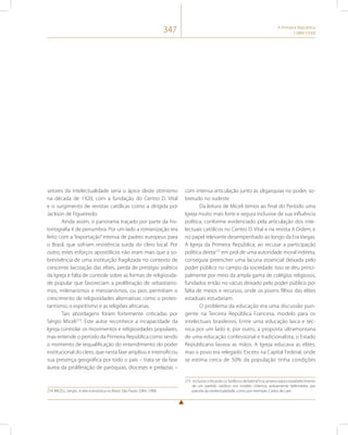 347 A Primeira República 
(1889-1930) 
setores da intelectualidade seria o ápice deste otimismo 
na década de 1920, com a fundação do Centro D. Vital 
e o surgimento de revistas católicas como a dirigida por 
Jackson de Figueiredo. 
Ainda assim, o panorama traçado por parte da his-toriografia 
é de penumbra. Por um lado a romanização era 
feito com a “exportação” intensa de padres europeus para 
o Brasil, que sofriam resistência surda do clero local. Por 
outro, estes esforços apostólicos não eram mais que a so-brevivência 
de uma instituição fragilizada no contexto de 
crescente laicização das elites, perda de prestígio político 
da Igreja e falta de controle sobre as formas de religiosida-de 
popular que favoreciam a proliferação de sebastianis-mos, 
milenarismos e messianismos, ou pior, permitiam o 
crescimento de religiosidades alternativas como o protes-tantismo, 
o espiritismo e as religiões africanas. 
Tais abordagens foram fortemente criticadas por 
Sérgio Miceli274. Este autor reconhece a incapacidade da 
Igreja controlar os movimentos e religiosidades populares, 
mas entende o período da Primeira República como sendo 
o momento de requalificação do entendimento do poder 
institucional do clero, que nesta fase ampliou e intensificou 
sua presença geográfica por todo o país – trata-se da fase 
áurea da proliferação de paróquias, dioceses e prelazias – 
274 MICELI, Sérgio. A elite eclesiástica no Brasil. São Paulo: Difel, 1988. 
com intensa articulação junto às oligarquias no poder, so-bretudo 
no sudeste. 
Da leitura de Miceli temos ao final do Período uma 
Igreja muito mais forte e segura inclusive de sua influência 
política, conforme evidenciado pela articulação dos inte-lectuais 
católicos no Centro D. Vital e na revista A Ordem, e 
no papel relevante desempenhado ao longo da Era Vargas. 
A Igreja da Primeira República, ao recusar a participação 
política direta275 em prol de uma autoridade moral indireta, 
conseguia preencher uma lacuna essencial deixada pelo 
poder público no campo da sociedade. Isso se deu princi-palmente 
por meio da ampla gama de colégios religiosos, 
fundados então no vácuo deixado pelo poder público por 
falta de meios e recursos, onde os jovens filhos das elites 
estaduais estudariam. 
O problema da educação era uma discussão pun-gente 
na Terceira República Francesa, modelo para os 
intelectuais brasileiros. Entre uma educação laica e téc-nica 
por um lado e, por outro, a proposta ultramontana 
de uma educação confessional e tradicionalista, o Estado 
Republicano lavava as mãos. A Igreja educava as elites, 
mas o povo era relegado. Exceto na Capital Federal, onde 
se estima cerca de 50% da população tinha condições 
275 Inclusive criticando os “políticos de batina” e os anseios para o estabelecimento 
de um partido católico nos moldes chilenos, arduamente defendidos por 
parcela da intelectualidade, como por exemplo, Carlos de Laet. 
 