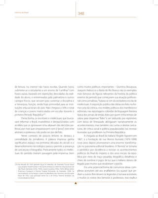 História do Brasil 348 
de leitura, no interior não havia escolas. Quando havia, 
submetia-se o estudante a um ensino de “cartilhas” com 
frases vazias, baseado em repetições descoladas da reali-dade 
do aluno, e entremeadas pela palmatória e outros 
castigos físicos, que serviam para sustentar a disciplina e 
a hierarquia, função, ainda hoje primordial para as insti-tuições 
educacionais do país. Não chegava a 30% o total 
de crianças e jovens matriculados em escolas durante o 
primeiro Período República276. 
Desta forma, os escritores e intelectuais que busca-vam 
reformar o Brasil, insatisfeitos e decepcionados com 
as elites que os ignoravam e/ou alijavam das decisões po-líticas, 
por mais que simpatizassem com o “povo”, este ente 
abstrato e poderoso, não podia ser por ele lido. 
Neste contexto de poucos leitores se destaca a 
centralidade do jornalismo. A palavra impressa ganha 
significativo espaço nas primeiras décadas do século e o 
desenvolvimento tecnológico passa a permitir a presença 
de caricaturas e fotografias. Praticamente todos os intelec-tuais 
do período tiveram passagem pela imprensa, bem 
276 Na década de 1920 ganham força os métodos da chamada “Escola Nova” 
cujo projeto modernizador e laicizante embasa as reformas educacionais de 
São Paulo (Sampaio Dória, 1920), Ceará (Lourenço Filho, 1925), Minas Gerais 
(Francisco Campos) e Distrito Federal (Fernando de Azevedo, 1928). Se 
nacionalizaria na Era Vargas a partir do Manifesto dos Pioneiros da Educação 
Nova de 1932, cujo principal nome foi o de Anísio Teixeira fundador da 
Universidade do Brasil. 
como muitos políticos importantes – Quintino Bocayuva, 
Joaquim Nabuco e o Barão do Rio Branco são os exemplos 
mais famosos de figuras relevantes da história da política 
exterior do período que começaram sua atuação profissio-nal 
como jornalistas. Tratava-se sim da verdadeira escola de 
intelectuais. A exposição pública das ideias era feita na for-ma 
curta da crônica, nos moldes políticos dos manifestos e 
editoriais, nas reportagens coloridas de linguagem literária 
típica dos jornais de então, lidos por quem tinha tempo de 
sobra para dispensar “lides” e ser seduzido por repórteres 
com laivos de Sherazade, alongavam narrativamente os 
acontecimentos, mas também nas curtas e diretas carica-turas, 
de crítica social e política popularizadas nas revistas 
ilustradas que proliferam na Primeira República. 
A chegada ao Brasil do italiano Ângelo Agostini em 
1867, e a fundação de sua Revista Ilustrada (1876-1898) 
nove anos depois promoveram uma enorme transforma-ção 
no panorama editorial brasileiro. A “Revista” se tornaria 
o periódico por excelência a ironizar os acontecimentos 
políticos do final do império e dos anos iniciais da repú-blica 
por meio do traço pesadão, litográfico, detalhista e 
cheio de sombras e jogos de luz que o italiano deixou de 
legado para muitos que resolveram copiá-lo. 
Era uma potencial forma de comunicar ideias com-plexas 
acessíveis até aos analfabetos (ou quase) que pe-diam 
a outros lhes lessem as legendas e tornava acessíveis 
a muitos os rostos dos famosos e poderosos. Isso explica 
 