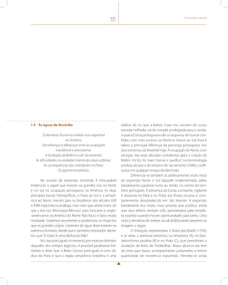 35 O Período Colonial 
1.5 As águas da discórdia 
O elemento fluvial no embate luso-espanhol 
na América. 
Semelhanças e diferenças entre as ocupações 
meridional e setentrional. 
A fundação de Belém e a de Sacramento. 
As dificuldades no estabelecimento das duas colônias. 
As consequências das metrópoles no Prata. 
Os agentes envolvidos. 
No estudo da expansão territorial, é inescapável 
evidenciar o papel que tiveram os grandes rios no Norte 
e no Sul na ocupação portuguesa na América. As duas 
principais bacias hidrográficas, o Prata ao Sul e a amazô-nica 
ao Norte, tiveram para os brasileiros dos séculos XVII 
e XVIII importância análoga, mas creio que ainda maior do 
que a dos rios Mississippi-Missouri para franceses e anglo- 
-americanos na América do Norte. Não há aí, é claro, muita 
novidade. Sabemos recorrentes e poderosos os impactos 
que os grandes corpos correntes de água doce tiveram na 
aventura humana, desde que o primeiro historiador decre-tou 
que “O Egito é uma dádiva do Nilo”. 
No caso português, no entanto, por motivos distintos 
daqueles dos antigos egípcios, é possível parafrasear He-ródoto 
e dizer que o Mato Grosso português é uma dá-diva 
do Prata e que a região amazônica brasileira é uma 
dádiva do rio que a batiza. Esses rios serviam de curso, 
estrada molhada, via de entrada privilegiada para o sertão, 
a qual a Coroa portuguesa não se esquivou de buscar con-trolar, 
com mais sucesso ao Norte e menos ao Sul. Essa é 
talvez a principal diferença da presença portuguesa nos 
dois extremos do Brasil de hoje. A ocupação do Norte, com 
exceção das duas décadas turbulentas após a criação de 
Belém (1616), foi mais “mansa e pacífica”, na terminologia 
jurídica, do que a do entorno de Sacramento (1680), confli-tuosa 
em qualquer tempo desde então. 
Diferencia-se também aí, politicamente, esses eixos 
de expansão Norte e Sul daquele implementado pelos 
bandeirantes paulistas rumo ao sertão, no centro do terri-tório 
português. A presença da Coroa, constante, vigilante 
e diuturna no Pará e no Prata, era fluida, escassa e cons-tantemente 
desobedecida em São Vicente. A expansão 
bandeirante era muito mais privada que pública, ainda 
que seus efeitos tenham sido aproveitados pelo estadis-ta 
paulista quando houve oportunidade para tanto. Uma 
rústica tentativa de síntese visual didática está presente na 
imagem a seguir. 
O triângulo representaria o Brasil pós-Madri (1750), 
e as setas a aventura sertanista na Amazônia (A), no ban-deirantismo 
paulista (B) e no Prata (C), que permitiram a 
anulação da linha de Tordesilhas. Maior alcance ela tem 
de cima para baixo, acompanhando justamente a menor 
quantidade de resistência espanhola. Percebe-se ainda 
 