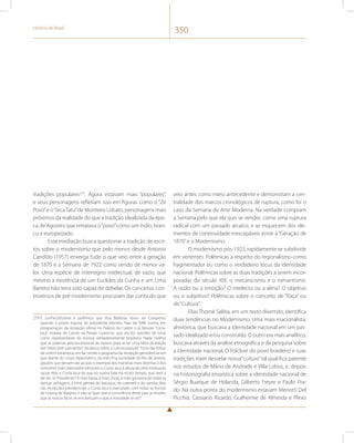 História do Brasil 350 
tradições populares279. Agora estavam mais “populares”, 
e seus personagens refletiam isso em figuras como o “Zé 
Povo” e o “Jeca Tatu” de Monteiro Lobato, personagens mais 
próximos da realidade do que a tradição idealizada da épo-ca 
de Agostini que retratava o “povo” como um índio, bran-co 
e europeizado. 
Esse mediação busca questionar a tradição de escri-tos 
sobre o modernismo que pelo menos desde Antonio 
Candido (1957) enxerga tudo o que veio entre a geração 
de 1870 e a Semana de 1922 como sendo de menor va-lor. 
Uma espécie de interregno intelectual, de vazio, que 
mesmo a existência de um Euclides da Cunha e um Lima 
Barreto não teria sido capaz de debelar. Os conceitos con-troversos 
de pré-modernismo procuram dar conta do que 
279 É conhecidíssima a polêmica que Ruy Barbosa levou ao Congresso 
quando a jovem esposa do presidente Hermes, Nair de Teffé inseriu em 
programação da recepção oficial no Palácio do Catete o já famoso “corta-jaca”, 
maxixe de Catulo da Paixão Cearense, que ela fez questão de tocar 
como representante da música verdadeiramente brasileira. Nada melhor 
que as palavras preconceituosas do baiano para se ter uma ideia da reação 
das “elites bem pensantes” da época sobre a cultura popular. “Uma das folhas 
de ontem estampou em fac-símile o programa da recepção presidencial em 
que diante do corpo diplomático, da mais fina sociedade do Rio de Janeiro, 
aqueles que deviam dar ao país o exemplo das maneiras mais distintas e dos 
costumes mais reservados elevaram o Corta-Jaca à altura de uma instituição 
social. Mas o Corta-Jaca de que eu ouvira falar há muito tempo, que vem a 
ser ele, Sr. Presidente? A mais baixa, a mais chula, a mais grosseira de todas as 
danças selvagens, a irmã gêmea do batuque, do cateretê e do samba. Mas 
nas recepções presidenciais o Corta-Jaca é executado com todas as honras 
da música de Wagner, e não se quer que a consciência deste país se revolte, 
que as nossas faces se enrubesçam e que a mocidade se ria?”. 
veio antes como mero antecedente e demonstram a cen-tralidade 
dos marcos cronológicos de ruptura, como foi o 
caso da Semana de Arte Moderna. Na verdade compram 
a Semana pelo que ela quis se vender, como uma ruptura 
radical com um passado arcaico, e se esquecem dos ele-mentos 
de continuidade inescapáveis entre a “Geração de 
1870” e o Modernismo. 
O modernismo pós-1922, rapidamente se subdivide 
em vertentes. Polêmicas a respeito do regionalismo como 
fragmentador ou como o verdadeiro lócus da identidade 
nacional. Polêmicas sobre as duas tradições a serem incor-poradas 
do século XIX: o mecanicismo e o romantismo. 
A razão ou a emoção? O intelecto ou a alma? O objetivo 
ou o subjetivo? Polêmicas sobre o conceito de “Raça” ou 
de “Cultura”. 
Elias Thomé Saliba, em um texto divertido, identifica 
duas tendências no Modernismo. Uma mais irracionalista, 
ahistórica, que buscava a identidade nacional em um pas-sado 
idealizado e/ou construído. O outro era mais analítico, 
buscava através da análise etnográfica e da pesquisa sobre 
a identidade nacional. O Folclore do povo brasileiro e suas 
tradições iriam desvelar nossa “cultura” tal qual fica patente 
nos estudos de Mário de Andrade e Villa-Lobos, e, depois 
na historiografia ensaística sobre a identidade nacional de 
Sérgio Buarque de Holanda, Gilberto Freyre e Paulo Pra-do. 
Na outra ponta do modernismo estavam Menotti Del 
Picchia, Cassiano Ricardo, Guilherme de Almeida e Plínio 
 