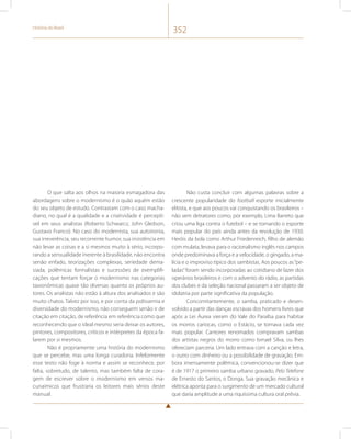 História do Brasil 352 
O que salta aos olhos na maioria esmagadora das 
abordagens sobre o modernismo é o quão aquém estão 
do seu objeto de estudo. Contrastam com o caso macha-diano, 
no qual é a qualidade e a criatividade é perceptí-vel 
em seus analistas (Roberto Schwarcz, John Gledson, 
Gustavo Franco). No caso do modernista, sua autoironia, 
sua irreverência, seu recorrente humor, sua insistência em 
não levar as coisas e a si mesmos muito à sério, incorpo-rando 
a sensualidade inerente à brasilidade, não encontra 
senão enfado, teorizações complexas, seriedade dema-siada, 
polêmicas formalistas e sucessões de exemplifi-cações 
que tentam forçar o modernismo nas categorias 
taxionômicas quase tão diversas quanto os próprios au-tores. 
Os analistas não estão à altura dos analisados e são 
muito chatos. Talvez por isso, e por conta da polissemia e 
diversidade do modernismo, não conseguem senão ir de 
citação em citação, de referência em referência como que 
reconhecendo que o ideal mesmo seria deixar os autores, 
pintores, compositores, críticos e intérpretes da época fa-larem 
por si mesmos. 
Não é propriamente uma história do modernismo 
que se percebe, mas uma longa curadoria. Infelizmente 
esse texto não foge à norma e assim se reconhece, por 
falta, sobretudo, de talento, mas também falta de cora-gem 
de escrever sobre o modernismo em versos ma-cunaímicos 
que frustraria os leitores mais sérios deste 
manual. 
Não custa concluir com algumas palavras sobre a 
crescente popularidade do football esporte inicialmente 
elitista, e que aos poucos vai conquistando os brasileiros – 
não sem detratores como, por exemplo, Lima Barreto que 
criou uma liga contra o futebol – e se tornando o esporte 
mais popular do país ainda antes da revolução de 1930. 
Heróis da bola como Arthur Friedenreich, filho de alemão 
com mulata, levava para o racionalismo inglês nos campos 
onde predominava a força e a velocidade, o gingado, a ma-lícia 
e o improviso típico dos sambistas. Aos poucos as “pe-ladas” 
foram sendo incorporadas ao cotidiano de lazer dos 
operários brasileiros e com o advento do rádio, as partidas 
dos clubes e da seleção nacional passaram a ser objeto de 
idolatria por parte significativa da população. 
Concomitantemente, o samba, praticado e desen-volvido 
a partir das danças escravas dos homens livres que 
após a Lei Áurea vieram do Vale do Paraíba para habitar 
os morros cariocas, como o Estácio, se tornava cada vez 
mais popular. Cantores renomados compravam sambas 
dos artistas negros do morro como Ismael Silva, ou lhes 
ofereciam parceria. Um lado entrava com a canção e letra, 
o outro com dinheiro ou a possibilidade de gravação. Em-bora 
imensamente polêmica, convencionou-se dizer que 
é de 1917 o primeiro samba urbano gravado, Pelo Telefone 
de Ernesto do Santos, o Donga. Sua gravação mecânica e 
elétrica aponta para o surgimento de um mercado cultural 
que daria amplitude a uma riquíssima cultura oral prévia. 
 