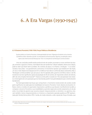355 
6. A Era Vargas (1930-1945) 
6.1 O Governo Provisório (1930-1934): Forças Políticas e Dissidências 
Facções políticas no Governo Provisório. A heterogeneidade das bases. Oligarquias dissidentes versus tenentes. 
O problema militar: rabanetes e picolés. Os antecedentes do levante paulista. Algumas considerações sobre a 
repercussão internacional da Revolução de 1932. As consequências da Revolução Constitucionalista. 
Uma vez concluída a tarefa revolucionária do três de outubro, assumiam os novos senhores da situa-ção, 
tenentes e gaúchos à frente, a formidável obra de transformar o Brasil. Avaliados oitenta anos depois, 
pode-se dizer que foram bem-sucedidos. No contexto da época, no entanto, a revolução – e os revolu-cionários 
mais ainda – era grandemente controversa. O movimento opositor que eclodiria em São Paulo, 
um ano e meio depois da revolução de 30 é a evidência mais óbvia e conhecida desta controvérsia. Mas a 
“Revolução Constitucionalista”, que por pouco não foi apoiada pelos governos de Minas Gerais e do Rio 
Grande do Sul, teve significativo apoio da população do Rio de Janeiro, de importantes setores do Exército, 
além de certa simpatia internacional282. Tratava-se, entre julho e outubro de 1932, da expressão mais resolu-ta 
e intransigente de uma oposição que era mais branda, porém mais generalizada do que o restrito levante 
bandeirante. 
Na heterogeneidade das forças que compunham o movimento revolucionário de outubro reside 
parte significativa da explicação da instabilidade do Governo Provisório. Foram dezenas de levantes mi-litares, 
motins e revoltas em guarnições importantes e periféricas que levaram José Murilo de Carvalho a 
comparar o Governo Provisório e sua instabilidade ao período regencial ocorrido exatamente um século 
antes. Se ao lado do governo que assumia estavam inequivocamente os tenentes e os gaúchos, esta-vam 
também, menos inequivocamente, os mineiros e a importante oposição paulista ao PRP represen-tada 
pelo Partido Democrático (PD). E ainda, de modo relutante, a alta cúpula das Forças Armadas, que 
282 Stanley Hilton demonstra em Guerra Civil Brasileira momentos de simpatia internacional à causa constitucionalista, por parte de países como a 
França e o Paraguai, por exemplo. 
 