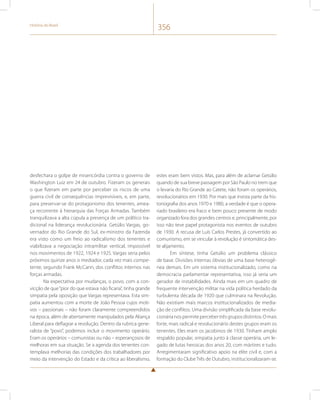 História do Brasil 356 
desfechara o golpe de misericórdia contra o governo de 
Washington Luiz em 24 de outubro. Fizeram os generais 
o que fizeram em parte por perceber os riscos de uma 
guerra civil de consequências imprevisíveis, e, em parte, 
para preservar-se do protagonismo dos tenentes, amea-ça 
recorrente à hierarquia das Forças Armadas. Também 
tranquilizava a alta cúpula a presença de um político tra-dicional 
na liderança revolucionária. Getúlio Vargas, go-vernador 
do Rio Grande do Sul, ex-ministro da Fazenda 
era visto como um freio ao radicalismo dos tenentes e 
viabilizava a negociação intramilitar vertical, impossível 
nos movimentos de 1922, 1924 e 1925. Vargas seria pelos 
próximos quinze anos o mediador, cada vez mais compe-tente, 
segundo Frank McCann, dos conflitos internos nas 
forças armadas. 
Na expectativa por mudanças, o povo, com a con-vicção 
de que “pior do que estava não ficaria”, tinha grande 
simpatia pela oposição que Vargas representava. Esta sim-patia 
aumentou com a morte de João Pessoa cujos moti-vos 
– passionais – não foram claramente compreendidos 
na época, além de abertamente manipulados pela Aliança 
Liberal para deflagrar a revolução. Dentro da rubrica gene-ralista 
de “povo”, podemos incluir o movimento operário. 
Eram os operários – comunistas ou não – esperançosos de 
melhoras em sua situação. Se a agenda dos tenentes con-templava 
melhorias das condições dos trabalhadores por 
meio da intervenção do Estado e da crítica ao liberalismo, 
estes eram bem vistos. Mas, para além de aclamar Getúlio 
quando de sua breve passagem por São Paulo no trem que 
o levaria do Rio Grande ao Catete, não foram os operários, 
revolucionários em 1930. Por mais que insista parte da his-toriografia 
dos anos 1970 e 1980, a verdade é que o opera-riado 
brasileiro era fraco e bem pouco presente de modo 
organizado fora dos grandes centros e, principalmente, por 
isso não teve papel protagonista nos eventos de outubro 
de 1930. A recusa de Luís Carlos Prestes, já convertido ao 
comunismo, em se vincular à revolução é sintomática des-te 
alijamento. 
Em síntese, tinha Getúlio um problema clássico 
de base. Divisões internas óbvias de uma base heterogê-nea 
demais. Em um sistema institucionalizado, como na 
democracia parlamentar representativa, isso já seria um 
gerador de instabilidades. Ainda mais em um quadro de 
frequente intervenção militar na vida política herdado da 
turbulenta década de 1920 que culminara na Revolução. 
Não existiam mais marcos institucionalizados de media-ção 
de conflitos. Uma divisão simplificada da base revolu-cionária 
nos permite perceber três grupos distintos. O mais 
forte, mais radical e revolucionário destes grupos eram os 
tenentes. Eles eram os jacobinos de 1930. Tinham amplo 
respaldo popular, simpatia junto à classe operária, um le-gado 
de lutas heroicas dos anos 20, com mártires e tudo. 
Arregimentaram significativo apoio na elite civil e, com a 
formação do Clube Três de Outubro, institucionalizaram-se. 
 