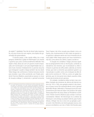 História do Brasil 358 
da região284. Apelidado “Vice-Rei do Norte” pela imprensa, 
foi, nos anos iniciais do novo regime, uma espécie de go-vernador 
dos governadores. 
O terceiro grupo, a alta cúpula militar, era o mais 
perigoso. Desfechara o golpe em Washington Luís, traindo 
o governo que jurara constitucionalmente defender. Para 
repetir o feito, desta vez com um governo recém-empos-sado, 
sem Constituição e com parca legitimidade não cus-taria 
muito. Exonerar imediatamente os generais da junta 
que entregaram o poder a Vargas também não era viável. 
Talvez Vargas não conhecesse a história mexicana recente 
para recordar o que tinha acontecido com finado presi-dente 
Francisco Madeiro, assassinado ao ignorar os riscos 
de situação análoga. E, certamente, o general humanista 
284 Foi na nomeação de interventores estaduais que residiu a expressão máxima 
do poder do tenentismo nos anos iniciais pós-revolução. Revogada a 
Constituição e desmontada a máquina federalista herdada de Campos Sales 
com a Política dos Governadores, ficava muito mais fácil enfraquecer os 
coronéis. O salvacionismo hermista buscara o mesmo objetivo vinte anos 
antes. Agora parecia que o tenentismo conseguiria o que seu herói, o ex- 
-presidente Hermes da Fonseca, não fora capaz de lograr. Articulados no 
Ministério da Justiça sob o comando de Oswaldo Aranha, e na Delegacia 
Militar do Norte, sob o comando de Juarez Távora, os estados, todos, com 
exceção de Minas, tiveram interventores, a maior parte dos quais ligados 
ao tenentismo, nomeados para substituir os governadores anteriores. Com 
o passar do tempo, a extinção da Delegacia do Norte (dezembro de 1931) 
e a criação do Código das Interventorias (agosto de 1931), bem como a 
substituição de Aranha por Mauricio Cardoso na pasta da Justiça (dezembro 
de 1931), Vargas vai demonstrando crescente capacidade em aplacar o 
tenentismo e, aos poucos, assumir o controle de seu próprio governo, 
centralizando-o. 
Tasso Fragoso não tinha vocação para ditador como um 
Huerta, mas, intuitivamente, ter sido criado nas guerras ci-vis 
gaúchas o deixaram atento aos riscos iminentes de um 
novo golpe militar. Vargas passou por maus momentos e, 
não raro, como atesta seus diários, cogitou suicidar-se. 
A situação era complexa e Vargas precisava equili-brar- 
se perigosamente entre as três facções, contendo os 
radicalismos dos tenentes, que incomodavam as elites e 
irritavam os generais da velha ordem, sabendo, ao mesmo 
tempo, que eram os tenentes que poderiam garantir sua 
manutenção no poder contra uma revolução da elite ali-jada 
(como ocorreria em 1932) ou contra um golpe dos 
generais, que só viria quinze anos depois, quando, então, 
muitos dos tenentes já eram generais. 
Em verdade, o problema militar era bem mais com-plexo. 
Herdado das tentativas de reforma do Exército nos 
anos de 1910 e 1920, uma geração anterior à dos tenen-tes, 
os “jovens turcos” de inspiração alemã, como o general 
Bertholdo Klinger, defendiam a hierarquia acima de tudo. 
O tenentismo por meio do Clube 3 de outubro e de Juarez 
Távora dispunham de acesso direto ao Presidente e ao Mi-nistro. 
Tinham enorme influência para nomear e remover 
comandantes militares. Tal intervenção era a antítese da 
hierarquia e uma ameaça ao próprio Exército, para muitos 
oficiais, e Klinger não era o único de sua geração a pen-sar 
assim. Góis Monteiro, da mesma geração, buscou uma 
postura conciliatória e, ao criar o Clube 3 de Outubro para 
 