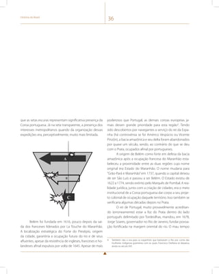 História do Brasil 36 
que as setas escuras representam significativa presença da 
Coroa portuguesa. Já na seta transparente, a presença dos 
interesses metropolitanos quando da organização dessas 
expedições era, perceptivelmente, muito mais limitada. 
poderosos que Portugal, as demais coroas europeias ja-mais 
deram grande prioridade para esta região4. Tendo 
sido descobertos por navegantes a serviço do rei da Espa-nha 
(há controvérsia se foi Américo Vespúcio ou Vicente 
Pinzón), a bacia amazônica e seu delta foram abandonados 
por quase um século, sendo, ao contrário do que se deu 
com o Prata, ocupados afinal por portugueses. 
A origem de Belém como forte em defesa da bacia 
amazônica após a ocupação francesa do Maranhão esta-beleceu 
a proximidade entre as duas regiões cujo nome 
original era Estado do Maranhão. O nome mudaria para 
“Grão-Pará e Maranhão” em 1737, quando a capital deixou 
de ser São Luís e passou a ser Belém. O Estado existiu de 
1622 a 1774, sendo extinto pelo Marquês de Pombal. A rea-lidade 
jurídica, junto com a criação de cidades, era o meio 
institucional de a Coroa portuguesa dar corpo a seu proje-to 
colonial de ocupação daquele território. Isso também se 
verificaria algumas décadas depois no Prata. 
O rei de Portugal, muito provavelmente acreditan-do 
(erroneamente) estar a foz do Prata dentro do lado 
português delimitado por Tordesilhas, mandou, em 1678, 
Jorge Soares, governador no Rio de Janeiro, fundar povoa-ção 
fortificada na margem oriental do rio. O mau tempo 
4 Também não o era para os espanhóis que batizaram o Rio por conta das 
mulheres indígenas guerreiras com as quais Francisco Orellana se deparou 
ainda no século XVI. 
A 
B 
C 
Belém foi fundada em 1616, pouco depois da saí-da 
dos franceses liderados por La Touche do Maranhão. 
A localização estratégica do Forte do Presépio, origem 
da cidade, garantiria a ocupação futura do rio e de seus 
afluentes, apesar da resistência de ingleses, franceses e ho-landeses 
afinal expulsos por volta de 1645. Apesar de mais 
 