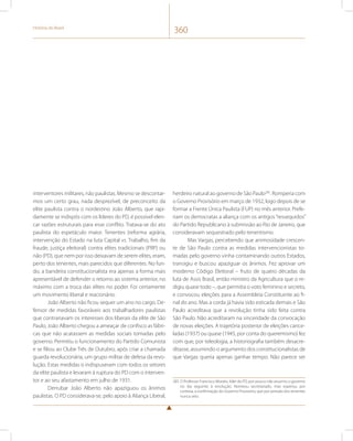 História do Brasil 360 
interventores militares, não paulistas. Mesmo se descontar-mos 
um certo grau, nada desprezível, de preconceito da 
elite paulista contra o nordestino João Alberto, que rapi-damente 
se indispôs com os líderes do PD, é possível elen-car 
razões estruturais para esse conflito. Tratava-se do ato 
paulista do espetáculo maior. Tenentes (reforma agrária, 
intervenção do Estado na luta Capital vs. Trabalho, fim da 
fraude, justiça eleitoral) contra elites tradicionais (PRP) ou 
não (PD), que nem por isso deixavam de serem elites, eram, 
perto dos tenentes, mais parecidos que diferentes. No fun-do, 
a bandeira constitucionalista era apenas a forma mais 
apresentável de defender o retorno ao sistema anterior, no 
máximo com a troca das elites no poder. Foi certamente 
um movimento liberal e reacionário. 
João Alberto não ficou sequer um ano no cargo. De-fensor 
de medidas favoráveis aos trabalhadores paulistas 
que contrariavam os interesses dos liberais da elite de São 
Paulo, João Alberto chegou a ameaçar de confisco as fábri-cas 
que não acatassem as medidas sociais tomadas pelo 
governo. Permitiu o funcionamento do Partido Comunista 
e se filiou ao Clube Três de Outubro, após criar a chamada 
guarda revolucionária, um grupo militar de defesa da revo-lução. 
Estas medidas o indispuseram com todos os setores 
da elite paulista e levaram à ruptura do PD com o interven-tor 
e ao seu afastamento em julho de 1931. 
Derrubar João Alberto não apaziguou os ânimos 
paulistas. O PD considerava-se, pelo apoio à Aliança Liberal, 
herdeiro natural ao governo de São Paulo285. Romperia com 
o Governo Provisório em março de 1932, logo depois de se 
formar a Frente Única Paulista (FUP) no mês anterior. Prefe-riam 
os democratas a aliança com os antigos “ressequidos” 
do Partido Republicano à submissão ao Rio de Janeiro, que 
consideravam sequestrado pelo tenentismo. 
Mas Vargas, percebendo que animosidade crescen-te 
de São Paulo contra as medidas intervencionistas to-madas 
pelo governo vinha contaminando outros Estados, 
transigiu e buscou apaziguar os ânimos. Fez aprovar um 
moderno Código Eleitoral – fruto de quatro décadas da 
luta de Assis Brasil, então ministro da Agricultura que o re-digiu 
quase todo –, que permitia o voto feminino e secreto, 
e convocou eleições para a Assembleia Constituinte ao fi-nal 
do ano. Mas a corda já havia sido esticada demais e São 
Paulo acreditava que a revolução tinha sido feita contra 
São Paulo. Não acreditaram na sinceridade da convocação 
de novas eleições. A trajetória posterior de eleições cance-ladas 
(1937) ou quase (1945, por conta do queremismo) fez 
com que, por teleologia, a historiografia também desacre-ditasse, 
assumindo o argumento dos constitucionalistas de 
que Vargas queria apenas ganhar tempo. Não parece ser 
285 O Professor Francisco Morato, líder do PD, por pouco não assumiu o governo 
no dia seguinte à revolução. Nomeou secretariado, mas esperou, por 
cortesia, a confirmação do Governo Provisório, que por pressão dos tenentes 
nunca veio. 
 